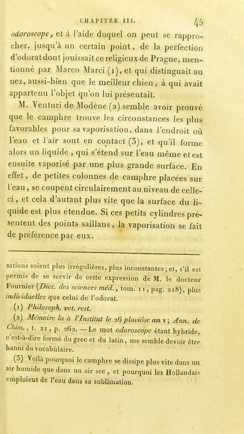 odoroscopej, et à l'aide duquel on peut se rappro- cher, jusqu'à un certain point, de la perfection d'odorat dont jouissait ce religieux de Prague, men- tionné par Marco Marci (i), et qui distinguait au nez, aussi-bîien que le meilleur chien, à qui avait appartenu l'objet qu'on lui présentait. M. Venturi de Modène (2) semble avoir prouvé que le camphre trouve les circonstances les plus favorables pour sa vaporisation, dans l'endroit où l'eau et l'air sont en contact (3), et qu'il forme alors un liquide , qui s'étend sur l'eau même et est ensuite vaporisé par une plus grande surface. En effet, de petites colonnes de camphre placées sur l'eau, se coupent circulairement au niveau de celle-' ci, et cela d'autant plus vite que la surface du li- quide est plus étendue. Si ces petits cyUndres pré- sentent des points saillans, la vaporisation se fait de préférence par eux. sations soient plus irrégulières, plus inconstantes; et, s'il est permis de se servir de cette expression de M. le docteur Fournier {Dict. des sciences méd., tom. 11, pag. 218), plus individuelles que celui de l'odorat. (1) Philosoph. vet, rest. (2) Mémoire lu à l'Institut le 26 pluviôse an y; Ann. de Cliirn., t. 21, p. 262. —Le mot odoroscope étant hybride, c'est-à-dire formé du grec et du latin, me semble devoir être banni du vocabulaire. (3) Voilà pourquoi le camphre se dissipe plus vite dans un air humide que dans un air sec, et pourquoi les Hollandais emploient de l'eau dans sa sublimation.