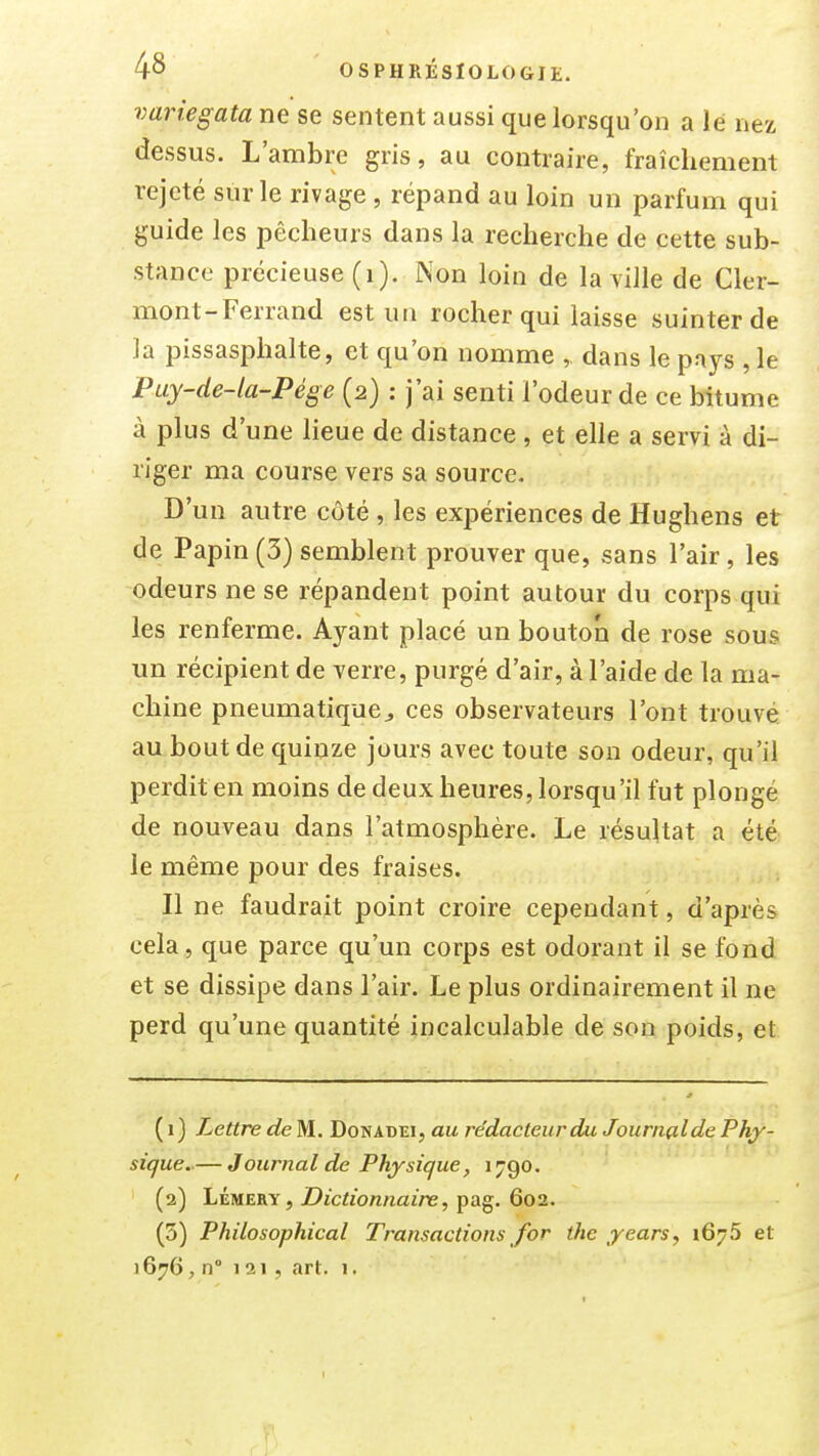 variegata ne se sentent aussi que lorsqu'on a lé nex dessus. L'ambre gris, au contraire, fraîchement rejeté sur le rivage , répand au loin un parfum qui guide les pêcheurs dans la recherche de cette sub- stance précieuse (i). Non loin de la ville de Cler- mont-Ferrand est un rocher qui laisse suinter de la pissasphalte, et qu'on nomme dans le paj^s , le Puy-de-la-Pége (2) : j'ai senti l'odeur de ce bitume à plus d'une lieue de distance , et elle a servi à di- riger ma course vers sa source. D'un autre côté , les expériences de Hughens et de Papin (3) semblent prouver que, sans l'air, les odeurs ne se répandent point autour du corps qui les renferme. Ayant placé un bouton de rose sous un récipient de verre, purgé d'air, à l'aide de la ma- chine pneumatique^ ces observateurs l'ont trouvé au bout de quinze jours avec toute son odeur, qu'il perdit en moins de deux heures, lorsqu'il fut plongé de nouveau dans l'atmosphère. Le résultat a été le même pour des fraises. Il ne faudrait point croire cependant, d'après cela, que parce qu'un corps est odorant il se fond et se dissipe dans l'air. Le plus ordinairement il ne perd qu'une quantité incalculable de son poids, et (1) Lettre de M. Donabei, au rédacteur du Journçilde Phy- sique..— Journal de Physique, 1 jgo. (2) LÉMERY, jDjcfib/znaz'ne, pag. 602. (5) Philosophical Transactions for thc years^ 1676 et