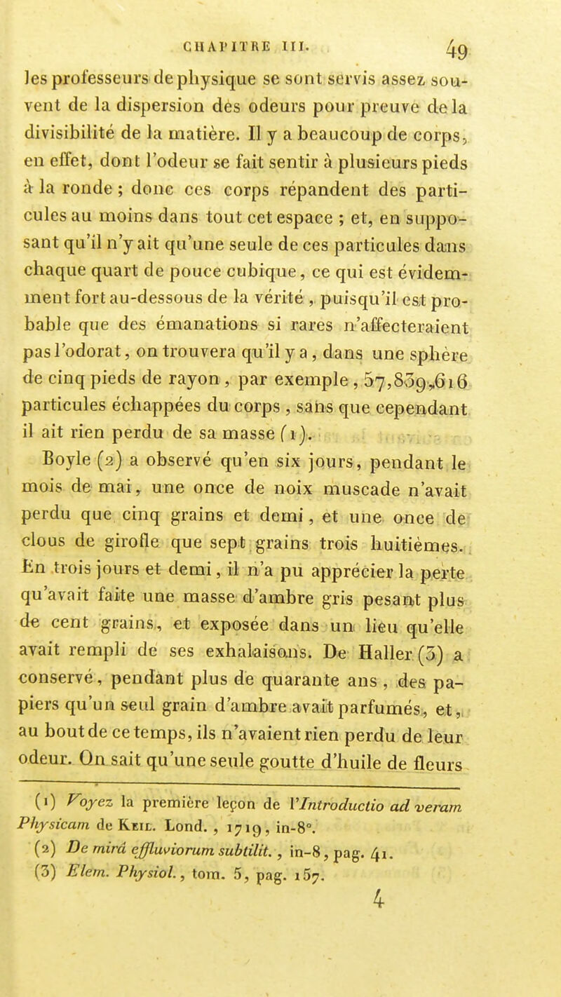 les professeurs de physique se sont servis assez, sou- vent de la dispersion dés odeurs pour preuve delà divisibilité de la matière. Il y a beaucoup de corps, en effet, dont l'odeur se fait sentir à plusieurs pieds à la ronde ; donc ces corps répandent des parti- cules au moins dans tout cet espace ; et, en suppo- sant qu'il n'y ait qu'une seule de ces particules dans chaque quart de pouce cubique, ce qui est évidem- ment fort au-dessous de la vérité, puisqu'il es^ pro- bable que des émanations si rares n'affecteraient pas l'odorat, on trouvera qu'il y a , dans une sphère de cinq pieds de rayon, par exemple, 57,8'39,.0i6 particules échappées du corps , saïis que cependant il ait rien perdu de sa masse (i}. Boyle (2) a observé qu'en six jours, pendant le mois de mai, une once de noix muscade n'avait perdu que cinq grains et demi, et une once de clous de girofle que sept , grains trois huitièmes. Un trois jours et demi, il n'a pu apprécier la perte qu'avait faite une masse d'ambre gris pesait plus d€ cent grains, et exposée dans un lièu qu'elle avait rempli de ses exhakisojis. Haller(5.) a conservé, pendant plus de quarante ans , des pa- piers qu'un seul grain d'ambre avait parfumés,, et,, au bout de ce temps, ils n'avaient rien perdu de leur odeur. Qn sait qu'une seule goutte d'huile de fleurs (1) Foyez la première leçon de VIntroductio ad veram Physicam de Keii.. Lond. , 1719, in-8°. (2) De rnirâ effluviorum subtilit. , in-8, pag. 4i. (3) Elem. Physiol, tom. 5, pag. 157.