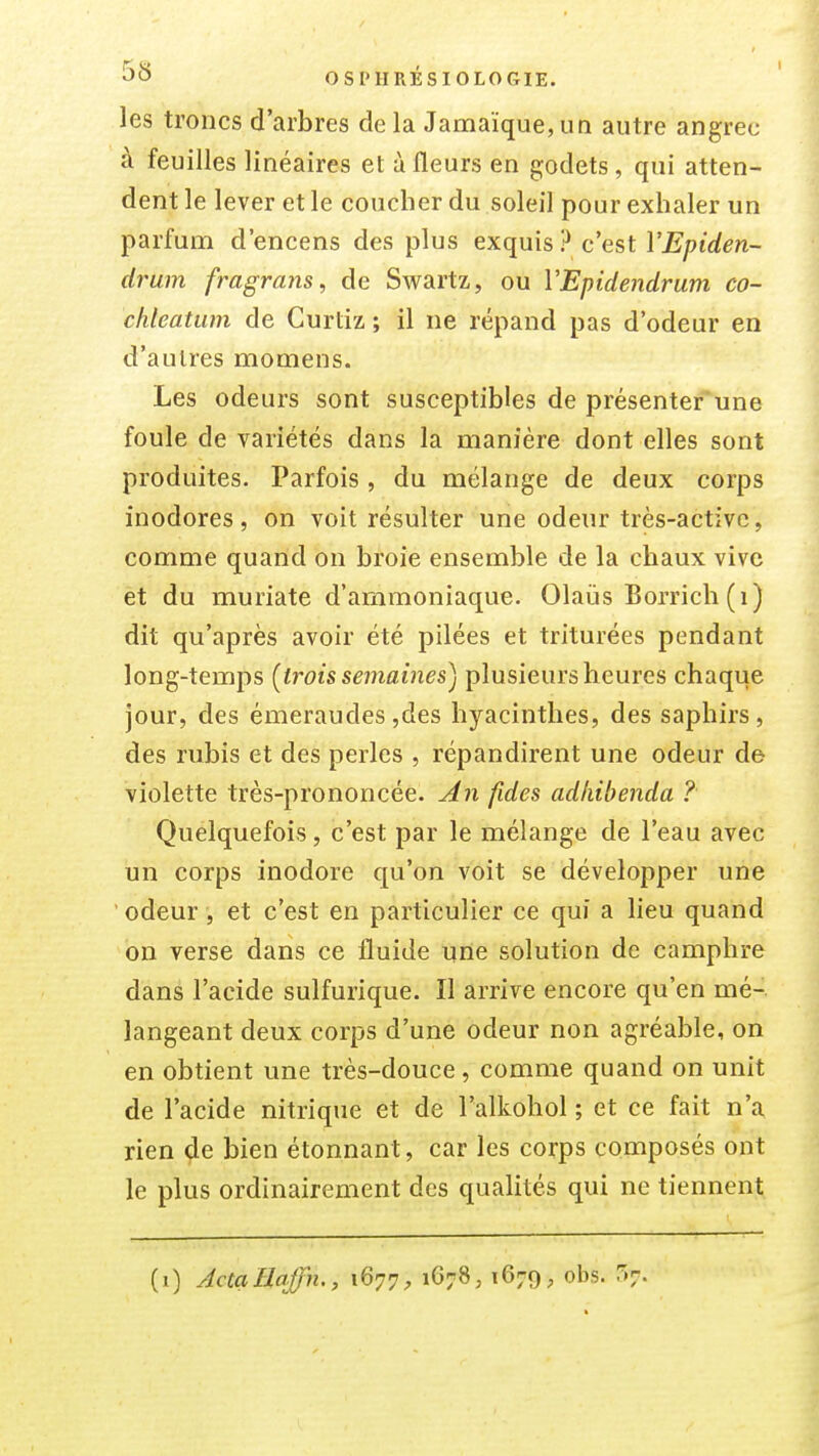 les troncs d'arbres delà Jamaïque,un autre angrec à feuilles linéaires et à fleurs en godets , qui atten- dent le lever et le coucher du soleil pour exhaler un parfum d'encens des plus exquis? c'est VEpiden- drum fragrans, de Swartz, ou VEpidendrum co- chleatum de Gurtiz ; il ne répand pas d'odeur en d'autres momens. Les odeurs sont susceptibles de présenter'une foule de variétés dans la manière dont elles sont produites. Parfois, du mélange de deux corps inodores, on voit résulter une odeur très-activc, comme quand on broie ensemble de la chaux vive et du muriate d'ammoniaque. Olaiis Borrich (i) dit qu'après avoir été pilées et triturées pendant long-temps {trois semaines) plusieurs heures chaque jour, des émeraudes,des hyacinthes, des saphirs, des rubis et des perles , répandirent une odeur de violette très-prononcée. An fides adkibenda ? Quelquefois, c'est par le mélange de l'eau avec un corps inodore qu'on voit se développer une ' odeur, et c'est en particulier ce qui a lieu quand on verse dans ce fluide une solution de camphre dans l'acide sulfurique. Il arrive encore qu'en mé-. langeant deux corps d'une odeur non agréable, on en obtient une très-douce, comme quand on unit de l'acide nitrique et de l'alkohol ; et ce fait n'a rien de bien étonnant, car les corps composés ont le plus ordinairement des qualités qui ne tiennent (i) ActaEaffn., 1677, 1678, 1679, obs. r.7.