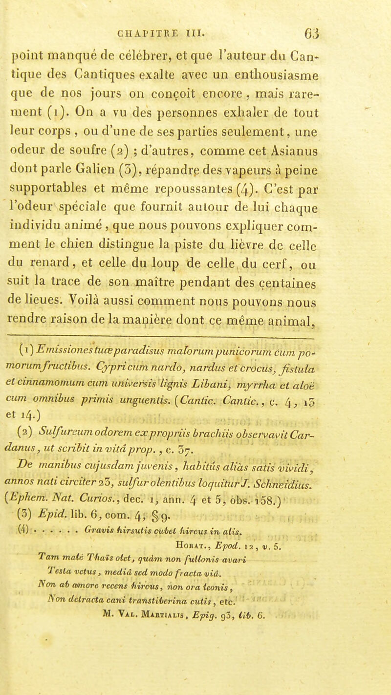 point manqué de célébrer, et que l'auteur du Can* tique des Cantiques exalte avec un enthousiasme que de nos jours on conçoit encore , mais rare- ment (i). On a vu des personnes exhaler de tout leur corps , ou d'une de ses parties seulement, une odeur de soufre (2) ; d'autres, comme cet Asianus dont parle Galien (5), répandre des vapeurs à peine supportables et même repoussantes (4). C'est par l'odeur spéciale que fournit autour de lui chaque individu animé , que nous pouvons expliquer com- ment le chien distingue la piste du lièvre de celle du renard, et celle du loup de celle,du cerf, ou suit la trace de son maître pendant des centaines de lieues. Voilà aussi comment nous pouvons nous rendre raison de la manière dont ce même animal. {i)Emissionestuœpat'adisus malorumpunicorum cum po' morumfnicdbus. Cypricnm nardo, nardus et crocus, fistida et cinnamomum cum universis lignis Libani^ myrrha et alo'é cum omnibus primis wiguentis. {Cantic. Cantic, c. [\, i5 et 14.) (2) Sulfureum odorem expropriis brachiis observavit Car- danus, ut scnbit in vitâ prop., c. 37. De manibus cujusdam jm-enis, habités aliàs sàtis vividi, annos nati circiter l'b, sulfurolentibus loquitur J. Schneidius. {Ephem. Nat. Curios., dec. 1, ann. 4 et 5, obs. î58.) (3) Epid. lib. com. 4, §9. (4) G, 'avis hirsutis cu'bet hircus in alis. HoBAT., E'pod. 12 , V. 5. Tam maté Thaïs olet, qudm non fuUonis avari Testa vêtus, meciiâ sed modo fracla viâ. Non ai) amore recens hircus, non or a ieonis, Non detracta cani transtiiierina cutis, etc. ' M. Val. Mahtialis, Efig. gS, lilj. 6.