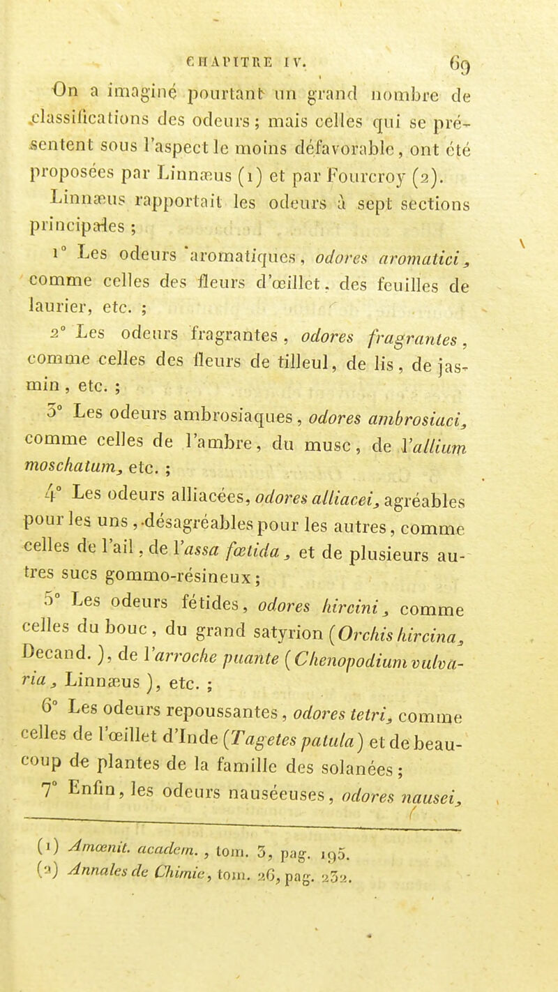 On a imaginé pourtant un grand nombre de .classifications des odeurs ; mais celles qui se pré- .sentent sous l'aspect le moins défavorable, ont été proposées par Linnasus (1) et par Fourcroy (2). Linna^us rapportait les odeurs à sept sections principales ; r Les odeurs'aromatiques, odores aromatici, comme celles des fleurs d'œillet. des feuilles de laurier, etc. ; 2 Les odeurs fragrantes , odores fragrantes, comme celles des fleurs de tilleul, de lis, de jas^ min , etc. ; 5» Les odeurs ambrosiaques, odores ambrosiaci, comme celles de l'ambre, du musc, de Valliim moschatam, etc. ; 4° Les odeurs alliacées, odores alliacei, agréables pour les uns, -désagréables pour les autres, comme celles de l'ail, de Vassa fœtida, et de plusieurs au- tres sucs gommo-résineux; 5» Les odeurs fétides, odores liircini, comme celles du bouc, du grand s^tjxion {Orchisliircina, Decand. }, de Varroche puante (C/ienopodiumvulva- ria, LinnsBus ), etc. ; 6° Les odeurs repoussantes, odores tetri, comme celles de l'œillet d'Inde [Tagetes patula) et de beau- coup d€ plantes de la famille des solanées; 7 Enfin, les odeurs nauséeuses, odores nausei^ (i) Amœnit. acadcin. , toin. 3, pag, ig5. (a) Annales de Chimie, toin. 2G, pag. 232.