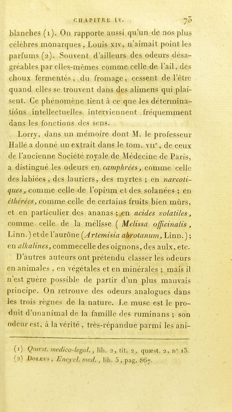 blanches (1). On rapporte aussi qu'un de nos plus célèbres monarques, Louis xiv, n'aimait point les parfums (2). Souvent d'ailleurs des odeurs désa- gréables, par elles-mêmes comme celle de l'ail, des choux fermentés, du fromage, cessent de l'être quand elles se trouvent dans des alimens qui plai- sent. Ce phénomène tient à ce que les détermina- tions intellectuelles interviennent fréquemment dans les fonctions des sens. Lorry, dans un mémoire dont M. le professeur Hallé a donné un extrait dans le tom. vii% de ceux de l'ancienne Société royale de Médecine de Paris, a distingué les odeurs en, camphrées j comme celle des labiées , des lauriers, des myrtes ; en 7iai'coti- ques^ comme celle de l'opium et des solanées ; en éthérées, comme celle de certains fruits bien mûrs, et en particulier des ananas;,en acides volatiles, comme celle de la mélisse ( Melissa officinalis, Linn.) etde l'aurône {Artemisia abrotanam, Linn.) ; en alkalines, commecelle des oignons, des aulx, etc. D'autres auteurs ont prétendu classer les odeurs en animales , en végétales et en minérales ; mais il n'est guère possible de partir d'un plus mauvais principe. On retrouve des odeurs analogues dans les trois règnes de la nature. Le musc est le pro- duit d'unanimal de la famille des ruminans ; son odeur est, à la vérité, très-répandue parmi les ani- (1) Quicsl. medico-legal., lib. a, tit. 1, qusest. 2, n i3.