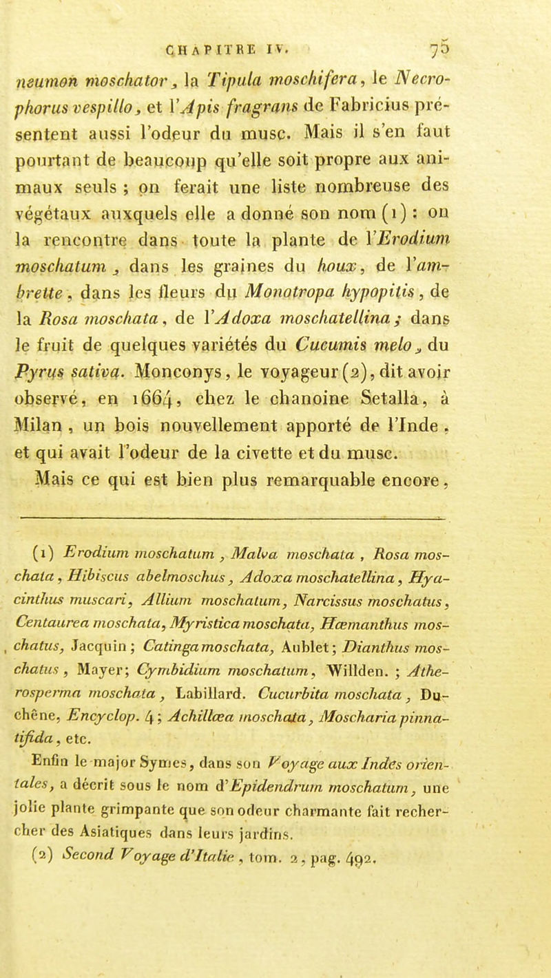 neumon vioschator, la Tipula moschifera, le Necro- phorus vespilloj, et VApis fragrans de Fabricius pré- sentent aussi l'odeur du musc. Mais il s'en faut pourtant de beauconp qu'elle soit propre aux ani- maux seuls ; on ferait une liste nombreuse des végétaux auxquels elle a donné son nom (1) : on la rencontre dans toute la plante de VErodium moschatum j. dans les graines du houx, de Vain-r brette, dans les fleurs du Monotropa hypopiùs, de la Rosa moscliata, de VAdoxa moschatellina ; dans le fruit de quelques variétés du Cucumis melo^ du Pyrm sativa. Monconys, le voyageur(2),dit avojr observé, en 1664, chez le chanoine Setalla, à Milan , un bois nouvellement apporté de l'Inde , et qui avait l'odeur de la civette et du muse. Mais ce qui est bien plus remarquable encore, (1) Erodium moschatum , Malva moscliata , Rosa mos- chata, Hibiscus abelmoschus , Adoxa moschateUina, Hya- cinthus muscari, Allium moschatum, Narcissus moschatus, Centaurea moschata, Myristica moschata, Hœmanthus mos- , chatus, Jacquin; Catingamoschata, Auhlet; Dianthus mos- chatus , Mayer; Cymhidium moschatum, Willden. ; Athe- rosperma moschata , Labillard. Cucurbita moschata , Du- ch ene, Encyclop. 4 j Achillasa moschaia, JUoscharia pinna- tifida, etc. Enfia le major Symcs, dans son Voyage aux Indes orien- tales, a décrit sous le nom à'Epidendrutn moschatum, une jolie plante grimpante que son odeur charmante fait recher- cher des Asiatiques dans leurs jardins. (2) Second Voyage d'Italie. , tom. 3, pag. 492.