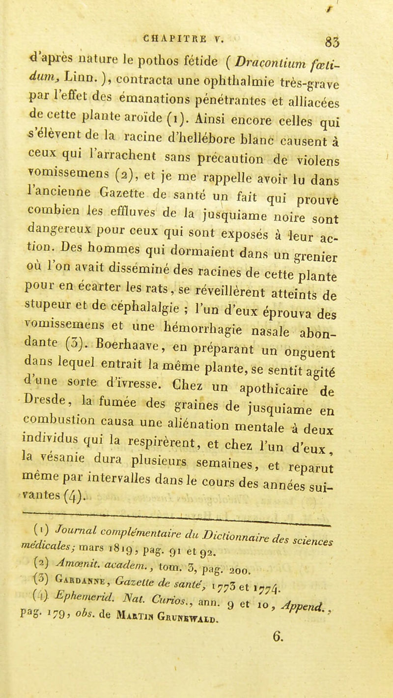 r CHAPITRE V. d'après nature le potlios fétide ( Draconiium fœli- dum, Linn. ), contracta une ophtlialmie très-grave par l'effet des émanations pénétrantes et alliacées de cette plante aroïde (i). Ainsi encore celles qui 5'élèvent de la racine d'hellébore blanc causent à ceux qui l'arrachent sans précaution de violens Tomissemens (2), et je me rappelle avoir lu dans 1 ancienne Gazette de santé un fait qui prouvé combien les effluves de la jusquiame noire sont dangereux pour ceux qui sont exposés à leur ac- tion. Des hommes qui dormaient dans un grenier où l'on avait disséminé des racines de cette plante pour en écarter les rats, se réveillèrent atteints de stupeur et de céphalalgie ; l'un d'eux éprouva des vomissemens et une hémorrhagie nasale abon- dante (3). Boerhaave, en préparant un onguent dans lequel entrait la même plante, se sentit agité d une sorte d'ivresse. Chez un apothicaire de liresde, la fumée des graines de jusquiame en combustion causa une aliénation mentale à deux mdividus qui la respirèrent, et chez l'un d'eux la vésanie dura plusieurs semaines, et reparut même par intervalles dans le cours des années sui- vantes (4). (. ) Journal complémentaire du Dictionnaire des sciences médicales; mars ,8,9, pag. 9, et 9.. (2) Amœnit. academ., tom. 3, pag. 200. (3) Garda«ne, Gazette de santé, i7;,3et ,7.4 (.,). Lphen^rid. Nat. Cunos,, a„„. 9 et Jpp^nd 6.