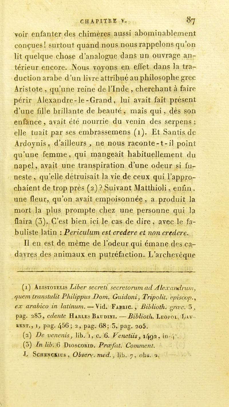 voir enfanter des chimères aussi abominablement conçues! surtout quand nous nous rappelons qu'on lit quelque chose d'analogue dans un ouvrage an- térieur encore. Nous voyons en effet dans la tra^ duction arabe d'un livre attribué au philosophe grec Aristote , qu'une reine de l'Inde , cherchant à faire périr Alexandre-le-Grand, lui avait fait présent d'une fille brillante de beauté , mais qui, dès son enfance, avait été nourrie du venin des serpens ; elle tuait par ses embrassemens (1). Et Santis de Ardoynis, d'ailleurs ^ ne nous raconte-t-il point qu'une femme, qui mangeait habituellement du napel, avait une transpiration d'une odeur si fu^ neste , qu'elle détruisait la vie de ceux qui l'appro- chaient de trop près (2) ? Suivant Matthioli, enfin. une fleur, qu'on avait empoisonnée, a produit la mort la plus prompte chez une personne qui lîi flaira (3). C'est bien ici le cas de dire, avec le fa- buliste latin : Periculum est credere et non credere. Il en est de même de l'odeur qui émane des ca- davres des animaux en putréfaction. L'archevêque (1) Abistoïelis Liber secreti secretorumad Alexandrum, quem transtulit Philippus Dom. Guidoni, Tripolit. episcpp,, ex arabico in latiniim. — Vid. Fabbic. , Biblioth. grœc. 3, pag. ^Sdyedente Harles Batidini.—Biblioth. Leopol, Tmv- »BNT., i, pag. 456; 2, pag. 68; 5, pag. 2o5. (2) De venenis, lib. i, c. 6, Venetiis, 1492, \n- \'. (5) In lib. 6 DioscoRiD. Prœfat. Comment. h ScHENCHufi, Obser.'. med., lib. 7. obs. a,