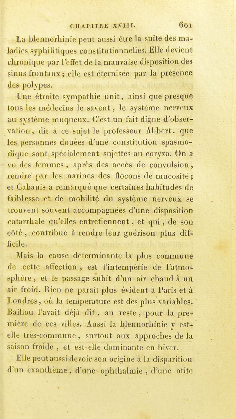 La blennorhinie peut aussi être la suite des ma- ladies syphilitiques constitutionnelles. Elle devient chronique par l'effet de la mauvaise disposition des sinus frontaux; elle est éternisée par la présence des polypes. Une étroite sympathie unit, ainsi que presquè tous les médecins le savent, le système nerveux au système muqueux. C'est un fait digne d'obser- vation, dit à ce sujet le professeur Alibert, que les personnes douées d'une constitution spasmo- dique sont spécialement sujettes au coryza. On a vu des femmes , après des accès de convulsion, rendre par les narines des flocons de mucosité ; et Cabanis a remarqué que certaines habitudes de faiblesse et de mobilité du système nerveux se trouvent souvent accompagnées d'une disposition catarrhale qu'elles entretiennent , et qui, de son côté, contribue à rendre leur guérison plus dif- ficile. Mais la cause déterminante la plus commune de cette affection , est l'intempérie de l'atmo- sphère , et le passage subit d'un air chaud à un air froid. Rien ne paraît plus évident à Paris et à Londres, où la température est des plus variables. Baillou l'avait déjà dit, au reste , pour la pre- mière de ces villes. Aussi la blennorhinie y est- elle très-commune, surtout aux approches de la saison froide , et est-elle dominante en hiver. Elle peut aussi devoir son origine à la disparition d'un exanthème, d'une ophthalmie , d'une otite
