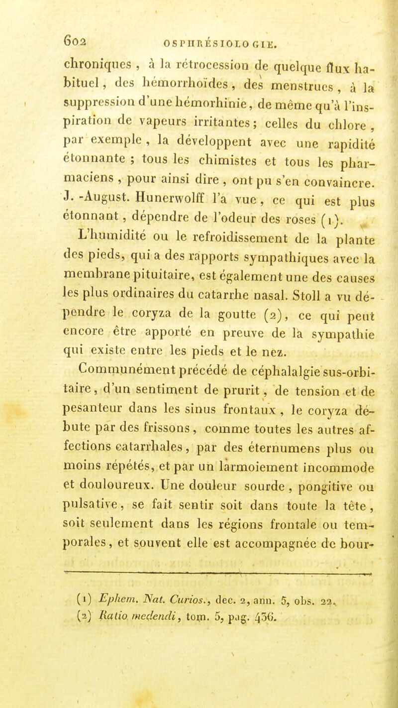 chroniques , à la rétrocession de quelque flux ha- bituel , des hémorrhoïdes , des menstrues , à la suppression d'une hémorhinie, de même qu'à l'ins- piration de vapeurs irritantes ; celles du chlore , par exemple, la développent avec une rapidité étonnante ; tous les chimistes et tous les phar- maciens , pour ainsi dire , ont pu s'en convaincre. J. -August. Hunerwolff l'a vue , ce qui est plus étonnant, dépendre de l'odeur des roses (i). L'humidité ou le refroidissement de la plante des pieds, qui a des rapports sympathiques avec la memhranepituitaire, est également une des causes les plus ordinaires du catarrhe nasal. Stoll a vu dé- pendre le coryza de la goutte (2), ce qui peut encore être apporté en preuve de la sympathie qui existe entre les pieds et le nez. Communément précédé de céphalalgie sus-orbi- taire, d'un sentiment de prurit, de tension et de pesanteur dans les sinus frontaux , le coryza dé- bute par des frissons , comme toutes les autres af- fections ealarrhales, par des éternumens plus ou moins répétés, et par un larmoiement incommode et douloureux. Une douleur sourde , pongitive ou pulsative, se fait sentir soit dans toute la tête, soit seulement dans les régions frontale ou tem- porales , et souvent elle est accompagnée de bour-» (1) Ephem. Nat. Ciirios., dec. 2, ann. 5, obs. 23. (2) fiatio. medendi, toiji. 5, pag. 436.