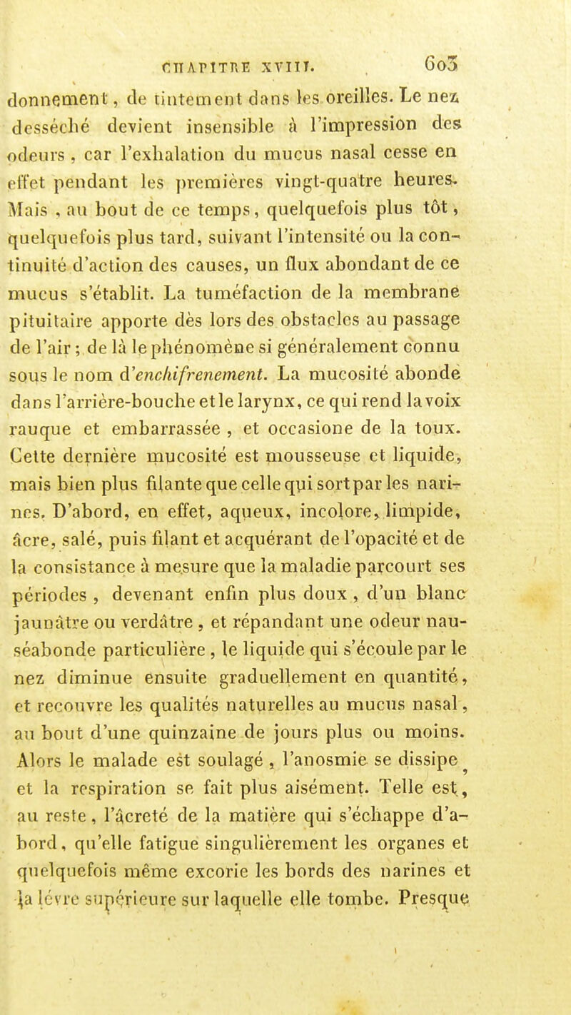 fiiTAriTHE xviiT. 6a3 donnement, de tintement dans les oreilles. Le nex desséché devient insensible à l'impression des odeurs , car l'exhalation du mucus nasal cesse en effet pendant les premières vingt-quatre heures. Mais , au bout de ce temps, quelquefois plus tôt, quelquefois plus tard, suivant l'intensité ou la con- tinuité d'action des causes, un flux abondant de ce mucus s'établit. La tuméfaction de la membrane pituitaire apporte dès lors des obstacles au passage de l'air ; de là le phénomène si généralement connu SQus le nom à'enckifrenement. La mucosité abondé dans l'arrière-bouche et le larynx, ce qui rend la voix rauque et embarrassée , et occasione de la toux. Cette dernière mucosité est mousseuse et liquide, mais bien plus filantequecelleqviisortpar les nari^- nes, D'abord, en effet, aqueux, incolore^ linipide, âcre, salé, puis filant et acquérant de l'opacité et de la consistance à mesure que la maladie parcourt ses périodes , devenant enfm plus doux , d'un blanc jaunâtre ou verdâtre , et répandant une odeur nau- séabonde particulière , le liquide qui s'écoule par le nez diminue ensuite graduellement en quantité, et recouvre les qualités naturelles au mucus nasal, au bout d'une quinzaine de jours plus ou moins. Alors le malade est soulagé , l'anosmie se dissipe^ et la respiration se fait plus aisément. Telle est., au reste, l'àcreté de la matière qui s'échappe d'a- bord , qu'elle fatigue singulièrement les organes et quelquefois même excorie les bords des narines et ^a lèvre sup(?rieure sur laquelle elle tonibe. Presque