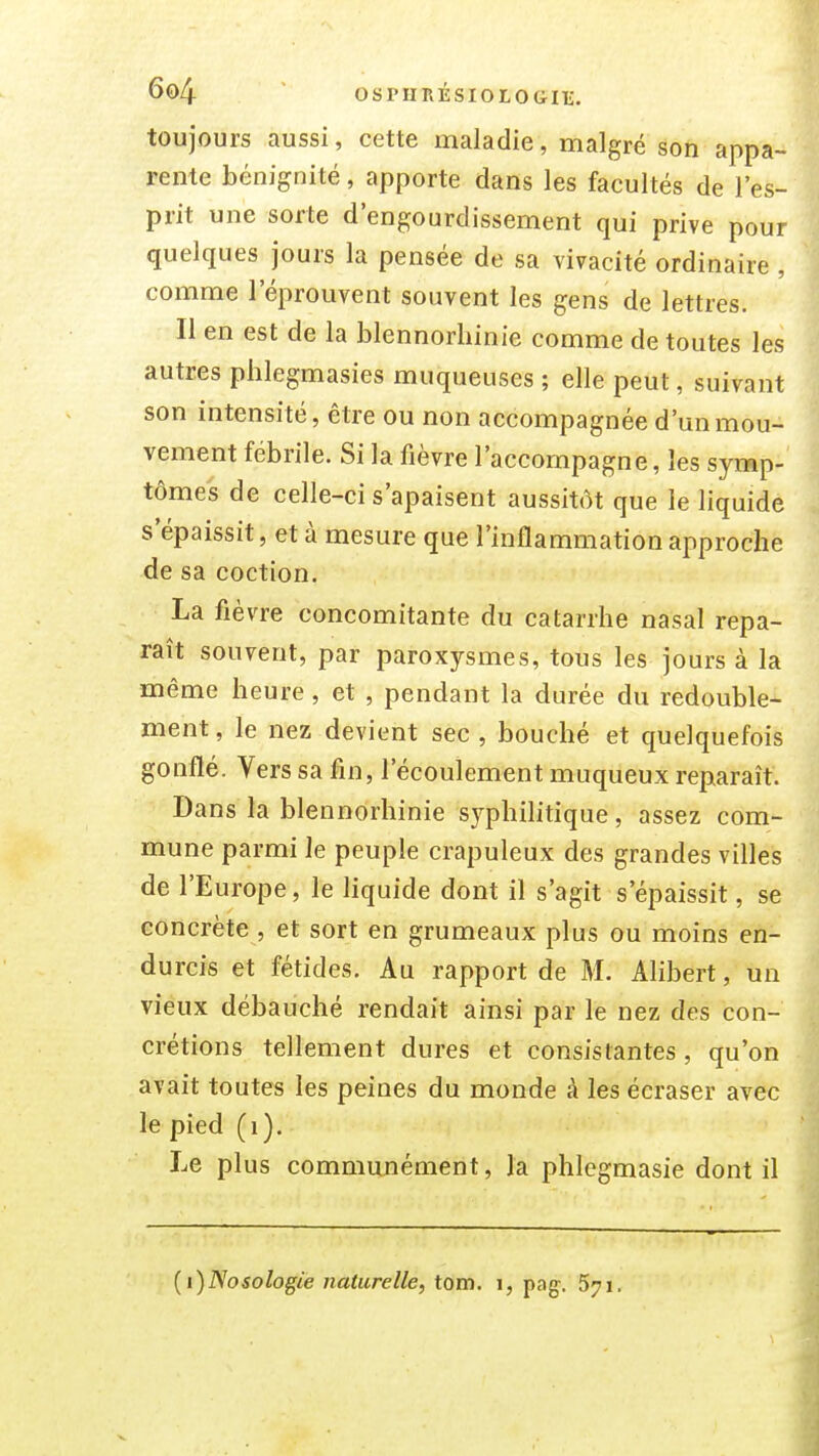 toujours aussi, cette maladie, malgré son appa- rente bénignité, apporte dans les facultés de l'es- prit une sorte d'engourdissement qui prive pour quelques jours la pensée de sa vivacité ordinaire , comme l'éprouvent souvent les gens de lettres. Il en est de la blennorliinie comme de toutes les autres phlegmasies muqueuses ; elle peut, suivant son intensité, être ou non accompagnée d'un mou- vement fébrile. Si la fièvre l'accompagne, les symp- tômes de celle-ci s'apaisent aussitôt que le liquide s'épaissit, et à mesure que l'inflammation approche de sa coction. La fièvre concomitante du catarrhe nasal repa- raît souvent, par paroxysmes, tous les jours à la même heure, et , pendant la durée du redouble- ment, le nez devient sec , bouché et quelquefois gonflé. Vers sa fin, l'écoulement muqueux reparaît. Dans la blennorhinie sj^philitique, assez com- mune parmi le peuple crapuleux des grandes villes de l'Europe, le liquide dont il s'agit s'épaissit, se concrète , et sort en grumeaux plus ou moins en- durcis et fétides. Au rapport de M. Alibert, un vieux débauché rendait ainsi par le nez des con- crétions tellement dures et consistantes, qu'on avait toutes les peines du monde à les écraser avec le pied (i). Le plus communément, la phlegmasie dont il {i)Nosologie naturelle, tom. i, pag. 571.