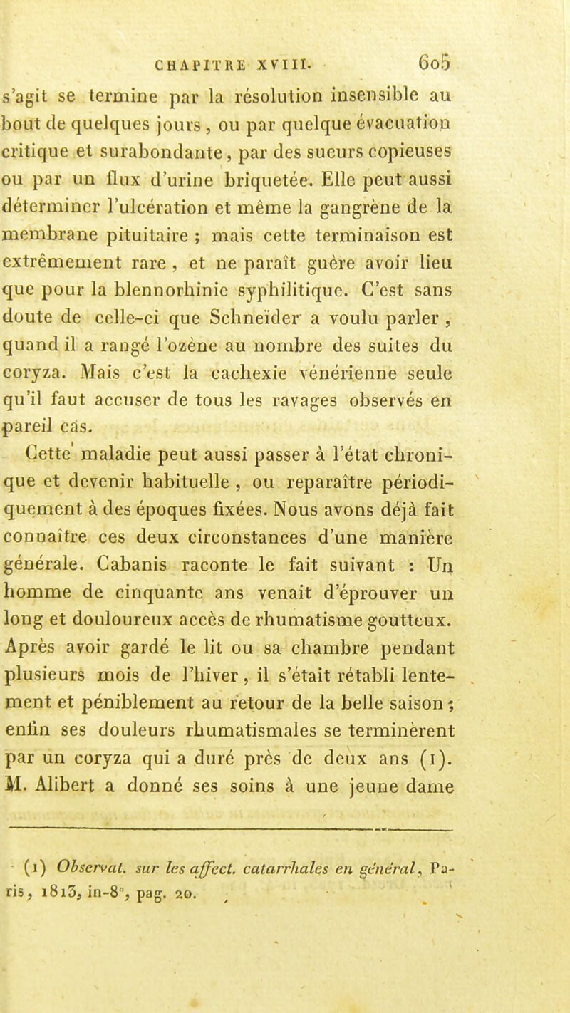 s'agit se termine par la résolution insensible au bout de quelques jours , ou par quelque évacuation critique et surabondante, par des sueurs copieuses ou par un flux d'urine briquetée. Elle peut aussi déterminer l'ulcération et même la gangrène de la membrane pituitaire ; mais cette terminaison est extrêmement rare , et ne paraît guère avoir lieu que pour la blennorhinie syphilitique. C'est sans doute de celle-ci que Schneider a voulu parler , quand il a rangé l'ozéne au nombre des suites du coryza. Mais c'est la cachexie vénérienne seule qu'il faut accuser de tous les ravages observés en pareil cas. Cette' maladie peut aussi passer à l'état chroni- que et devenir habituelle , ou reparaître périodi- quement à des époques fixées. Nous avons déjà fait connaître ces deux circonstances d'une manière générale. Cabanis raconte le fait suivant : Un homme de cinquante ans venait d'éprouver un long et douloureux accès de rhumatisme goutteux. Après avoir gardé le lit ou sa chambre pendant plusieurs mois de l'hiver, il s'était rétabli lente- ment et péniblement au retour de la belle saison; enlin ses douleurs rhumatismales se terminèrent par un coryza qui a duré près de deux ans (i). M. Alibert a donné ses soins à une jeune dame (i) Observât, sur les affect. catarrhales en général, Pa ris, i8i3, in-8, pag, 20.