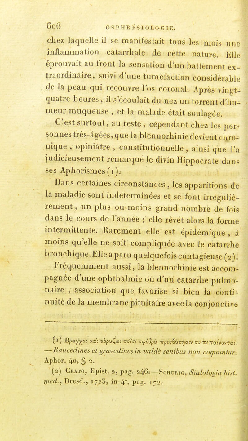 CoG OSPHRFSIOtOCIE. * chez laquelle il se manifestait tous les mois une inflammation eatanhale de cette nature. Elle éprouvait au front la sensation d'un battement ex- traordinaire, suivi d'une tuméfaction considérable de la peau qui recouvre l'os coronal. Après vingt- quatre heures j il s'écoulait du nez un torrent d'hu- meur muqueuse , et la malade était soulagée. C'est surtout, au rester cependant chez les per- sonnes très-âgées, que la blennorhinie devient ci^ro- nique , opiniâtre , constitutionnelle, ainsi que l'a judicieusement remarqué le divin Ilippocrate dans ses Aphorismes (i). Dans certaines circonstances, les apparitions de la maladie sont indéterminées et se font irréguliè- rement, UD plus ou moins grand nombre de fois dans le cours de l'année ; elle rêvet alors la forme intermittente. Rarement elle est épidémique , à' moins qu'elle ne soit compliquée avec le catarrhe bronchique. Elle a paru quelquefois contagieuse (a). Fréquemment aussi, la blennorhinie est accom- pagnée d'une ophthalmie ou d'un catarrhe pulmo- naire , association que favorise si bien la conti- nuité de la membrane pituitaire avec la conjonctive (1) Bçia.yyoi xa: 'xôpuÇat ToTcri afôSpà TzpcvS-JTriaiD ovTti-K(xtvovr<xt. — Raucedines et gravedines in valdè scnibus non coquuntur. Aphor. 40, § 2. (2) Crato, Epist. 2, pag. -i^Qi—SonmiQ, Sialologia hist. med., Drcsd., i^^S, in-4% pag-. 172.