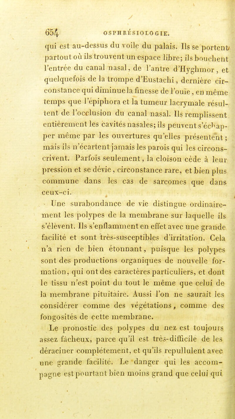 qui est au-dessus du voile du palais. Ils se portenly partout où ils trouvent un espace libre; ils bouchent l'entrée du canal nasal, de l'antre d'Hyghmor, et quelquefois de la trompe d'Eustachi, dernière cir- constance qui diminue la fmesse de l'ouïe, en même temps que l'épiphora et la tumeur lacrymale résul- tent de l'occlusion du canal nasal. Ils remplissent entièrement les cavités nasales; ils peuvent s'écl^ap- per même par les ouvertures qu'elles présentent ; mais ils n'écartent jamais les parois qui les circons- crivent. Parfois seulement, la cloison cède à leur pression et se dévie, circonstance rare, et bien plus commune dans les cas de sarcomes que dans ceux-ci. Une surabondance de vie distingue ordinaire- ment les polypes de la membrane sur laquelle ils s'élèvent. Ils s'enflamment en effet avec une grande facilité et sont très-susceptibles d'irritation. Cela n'a rien de bien étonnant, puisque les polypes sont des productions organiques de nouvelle for- mation, qui ont des caractères particuliers, et dont le tissu n'est point du tout le même que celui de la membrane pituitaire. Aussi l'on ne saurait les considérer comme des végétations, comme des fongosités de cette membrane. Le pronostic des polypes du nez, est toujours assez fâcheux, parce qu'il est très-difficile de les déraciner complètement, et qu'ils repullulent avec une grande facilité. Le danger qui les accom- pagne est pourtant bien moins grand que celui qui l