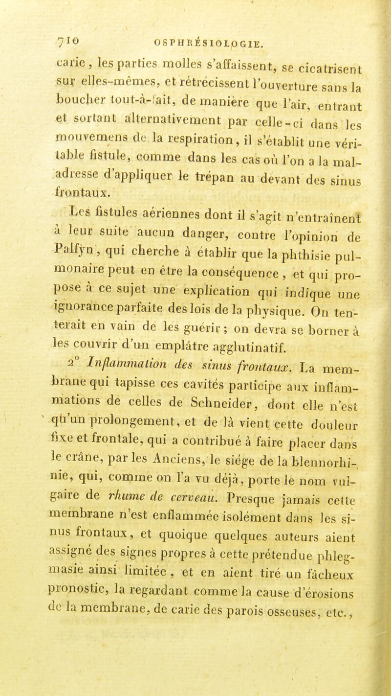 7^^ 0SPHRÉS10L.0G1E. caiie, les parties molles s'affaissent, se cicatrisent su^ elles-mêmes, et rétrécissent l'ouverture sans la boucher tout-à-fait, de manière que l'air, entrant et sortant alternativement par celle-ci dans les mouvemens de la respiration, il s'établit une véri- table fistule, comme dans les cas où l'on a la mal- adresse d'appliquer le trépan au devant des sinus frontaux. Les, fistules aériennes dont il s'agit n'entraînent à leur suite aucun danger, contre l'opinion de Palfjn , qui cherche à établir que la phlhisie pul- monaire peut en être la conséquence , et qui pro- pose à ce sujet une explication qui indique une ignorance parfaite des lois de la physique. On ten- terait en vain de les guérir ; on devra se borner à les couvrir d'un emplâtre agglutinatif. 2° Inflammation des sinus frontaux. La mem- brane qui tapisse ces cavités participe aux inflam- mations de celles de Schneider, dont elle n'est ^ qu'un prolongement, et de là vient cette douleur iixe et frontale, qui a contribué à faire placer dans le crâne, parles Anciens, le siège de lablennorhi- nie, qui, comme on l'a vu déjà, porte le nom vul- gaire de rlimne de cerveau. Presque jamais cette membrane n'est enflammée isolément dans les si- nus frontaux, et quoique quelques auteurs aient assigné des signes propres à cette prétendue phleg- masie ainsi limitée , et en aient tiré un fâcheux pro^iostic, la regardant comme la cause d'érosions de la membrane, de carie des parois osseuses, etc.,