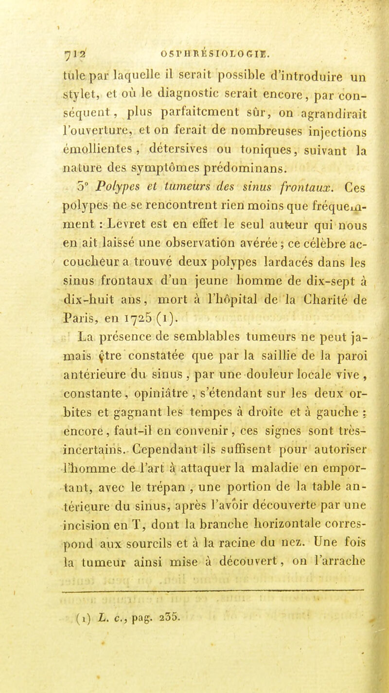 tule par laquelle il serait possible d'introduire un stylet, et où le diagnostic serait encore, par con- séquent, plus parfaitement sûr, on agrandirait l'ouverture, et on ferait de nombreuses injections émollientes , détersives ou toniques, suivant la nature des symptômes prédominans. 5° Polypes et tumeurs des sinus frontaux. Ces polypes ne se rencontrent rien moins que fréqucia- ment : Levret est en effet le seul auteur qui nous en ait laissé une observation avérée ; ce célèbre ac- coucheur a trouvé deux polypes lardacés dans les sinus frontaux d'un jeune homme de dix-sept à dix-huit ans, mort à l'hôpital de la Charité de Paris, en 1726 (i). La présence de semblables tumeurs ne peut ja- mais çtre constatée que par la saillie de la paroi antérieure du sinus , par une douleur locale vive , constante, opiniâtre , s'étendant sur les deux or- bites et gagnant les tempes à droite et à gauche : encore, faut-il en convenir, ces signes sont très- incertains. Cependant ils suffisent pour autoriser l'homme de l'art à attaquer la maladie en empor- tant, avec le trépan , une portion de la table an- térieure du sinus, après l'avoir découverte par une incision en T, dont la branche horizontale corres- pond aux sourcils et à la racine du nez. Une fois la tumeur ainsi mise à découvert, on l'arrache