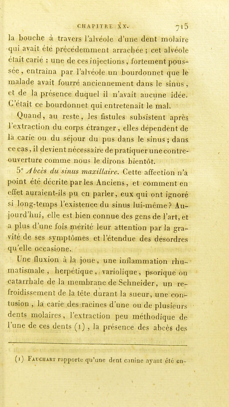 la bouche à travers l'alvéole d'une dent molaire qui avait été précédemment arrachée ; cet alvéole était carié : une de ces injections, fortement j30us- sée, entraîna par l'alvéole un bourdonnet que le malade avait fourré anciennement dans le sinus, et de la présence duquel il n'avait aucune idée. C'était ce bourdonnet qui entretenait le mal. Quand, au reste, les fistules subsistent après l'extraction du corps étranger, elles dépendent de la carie ou du séjour du pus dans le sinus ; dans, ce cas, il devient nécessaire de pratiquer une contre- ouverture comme nous le dirons bientôt. 5° Abcès du sinus maxillaire. Cette affection n'a point été décrite par les Anciens, et comment en effet auraient-ils pu en parler, eux qui ont ignoré si long-temps l'existence du sinus lui-même? Au- jourd'hui, elle est bien connue des gens de l'art, et a plus d'une fois mérité leur attention par la gra- vité de ses symptômes et l'étendue des désordres qu'elle occasione. Une fluxion à la joue, une inflammation rhu- matismale , herpétique ,, variolique, psorique ou catarrhale de la membrane de Schneider, un re- froidissement de la tête durant la sueur, une con- tusion , la carie des racines d'une ou de plusieurs dents molaires, l'extraction peu méthodique de l'une de ces dents (i) , la présence des abcès des (i) Faucharï rapporte qu'une dent cinine ayant été en-