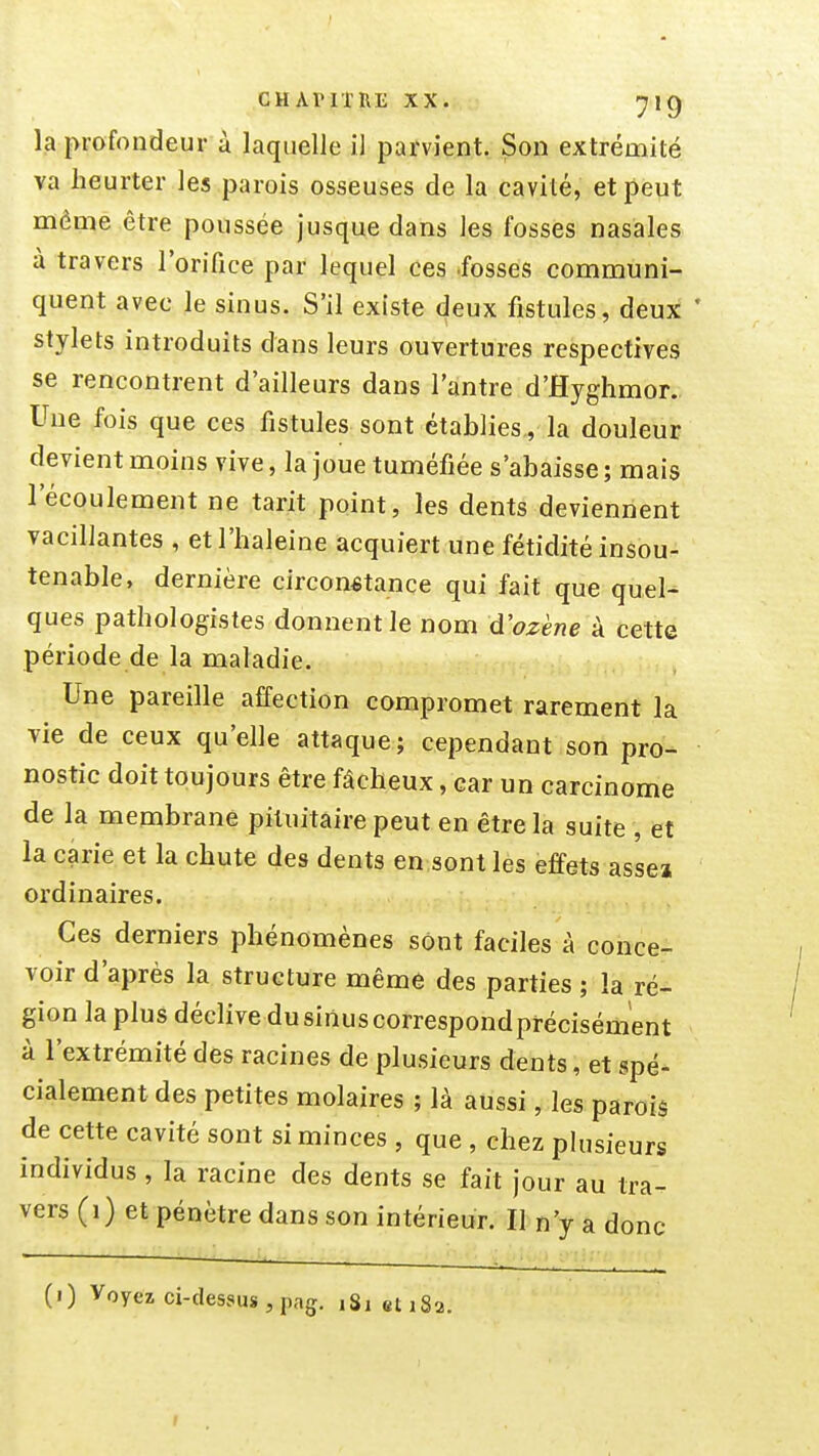 la profondeur à laquelle il parvient. Son extrémité va heurter les parois osseuses de la cavité, et peut même être poussée Jusque dans les fosses nasales a travers l'orifice par lequel ces -fosses communi- quent avec le sinus. S'il existe deux fistules, deux ' stylets introduits dans leurs ouvertures respectives se rencontrent d'ailleurs dans l'antre d'Hyghmor., Une fois que ces fistules sont établies, la douleur devient moins vive, la joue tuméfiée s'abaisse ; mais l'écoulement ne tarit point, les dents deviennent vacillantes , et l'haleine acquiert une fétidité insou- tenable, dernière circonstance qui fait que quel- ques pathologistes donnent le nom d'ozène à cette période de la maladie. Une pareille affection compromet rarement la vie de ceux qu'elle attaque; cependant son pro- nostic doit toujours être fâcheux, car un carcinome de la membrane pituitaire peut en être la suite , et la carie et la chute des dents en sont les effets asse» ordinaires. Ces derniers phénomènes sont faciles à conce- voir d'après la structure même des parties ; la ré- gion la plus déclive dusinuscorrespondprécisément à l'extrémité des racines de plusieurs dents, et spé- cialement des petites molaires ; là aussi, les paroiâ de cette cavité sont si minces , que , chez phisieurs individus, la racine des dents se fait jour au tra- vers (1) et pénètre dans son intérieur. Il n'y a donc (0 Voyez ci-des8us , pag. 181 et 18a.