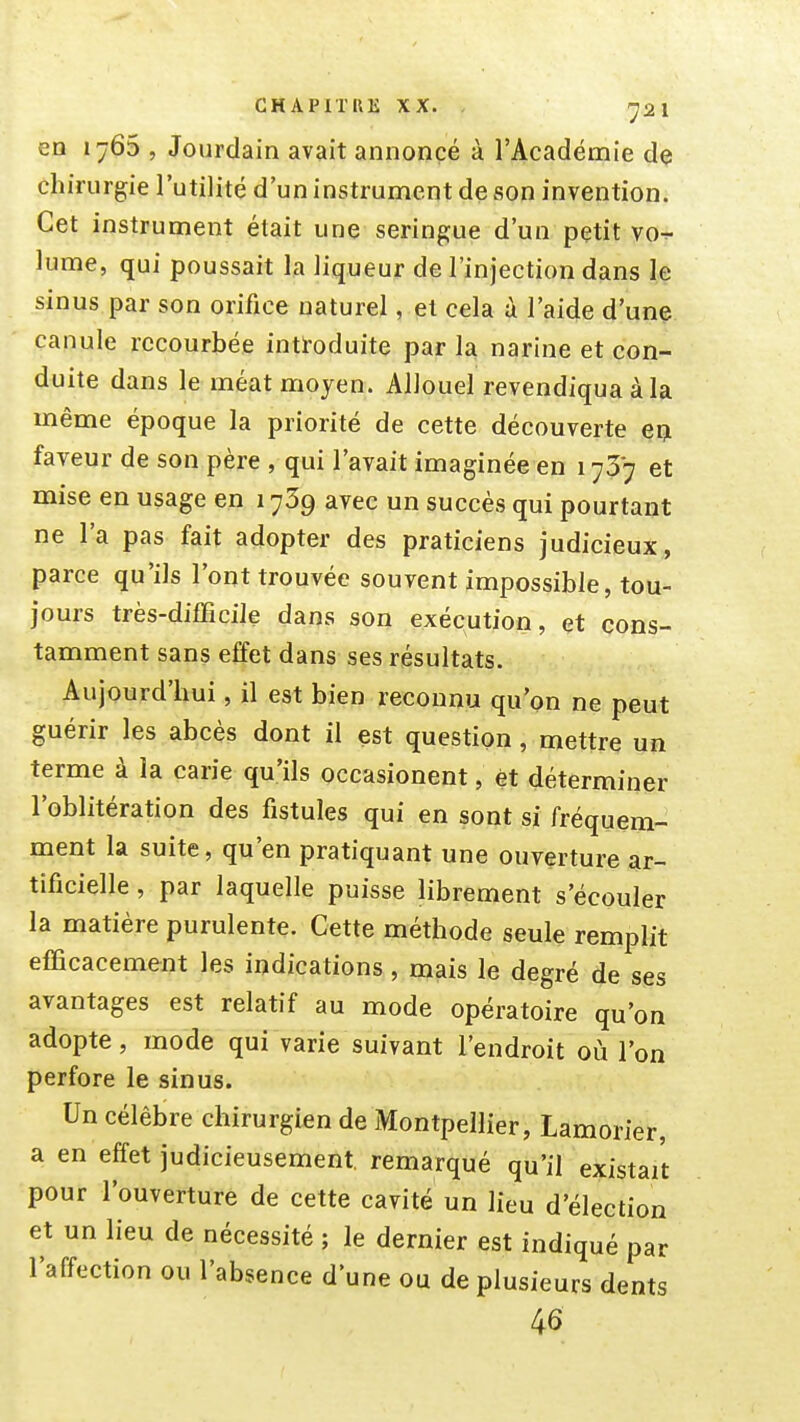 en 1765 , Jourdain avait annoncé à l'Académie dç chirurgie l'utilité d'un instrument de son invention. Cet instrument était une seringue d'un petit vo^- lume, qui poussait la liqueur de l'injection dans le sinus par son orifice naturel, et cela à l'aide d'une canule recourbée intl'oduite par la narine et con- duite dans le méat moyen. Allouel revendiqua à la même époque la priorité de cette découverte eiji faveur de son père , qui l'avait imaginée en 173*7 et mise en usage en 1739 avec un succès qui pourtant ne l'a pas fait adopter des praticiens judicieux, parce qu'ils l'ont trouvée souvent impossible, tou- jours très-difficile dans son exécution, et cons- tamment sans effet dans ses résultats. Aujourd'hui, il est bien reconnu qu'on ne peut guérir les abcès dont il est question , mettre un terme à la carie qu'ils occasionent, et déterminer l'oblitération des fistules qui en sont si fréquem- ment la suite, qu'en pratiquant une ouverture ar- tificielle , par laquelle puisse librement s'écouler la matière purulente. Cette méthode seule remplit efficacement les indications , mais le degré de ses avantages est relatif au mode opératoire qu'on adopte, mode qui varie suivant l'endroit où l'on perfore le sinus. Un célèbre chirurgien de Montpellier, Lamorier, a en effet judicieusement, remarqué qu'il existait pour l'ouverture de cette cavité un lieu d'élection et un lieu de nécessité ; le dernier est indiqué par l'affection ou l'absence d'une ou de plusieurs dents 46