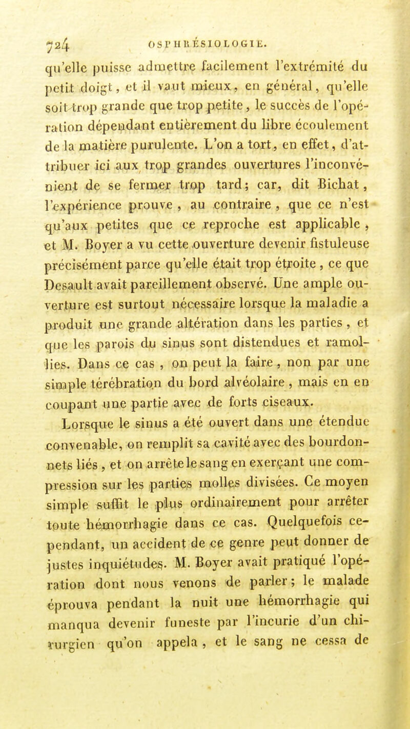 ■^24 OSrHUisiOLOGIË. qu'elle jjuisse admettre facilement l'extrémité du petit\doigt, et il vaut mieux, en général, qu'elle soit-trop grande que trop petite, le succès de l'opé- ration dépendant entièrement du libre écoulement de la matière purulente. L'on a tart, en effet, d'at- tribuer ici aux trop grandes ouvertures l'inconvé- Dien;t de se fermer trop tard ; car, dit Bichat, l'expérience prouve , au contraire , que ce n'est qu'aux petites que ce reproche est applicable, «t M. Boyer a vu cette ouverture devenir fistuleuse précisément parce qu'elle était trop ét^-oite , ce que Desault avait pareillement observé. Une ample ou- vertiure est surtout nécessaire lorsque la maladie a produit .une grande altération dans les parties, et que les parois dju sin^us sont distendues et ramol- lies. Dans ce cas , on peut la faire, non par une simple térébration du bord alvéolaire , mais en en coupant une partie avec de forts eiseaux. Lorsque le sinus a été ouvert dans une étendue convenable, on remplit sa cavité avec des bourdon- nets liés, et on arrête le sang en exerçant une com- pression sur les parties molles divisées. Ce moyen simple suffit le plus ordinairement pour arrêter toute hémorrhagie dans ce cas. Quelquefois ce- pendant, un accident de ce genre peut donner de justes inquiétude^. M. Boyer avait pratiqué l'opé- ration dont nous venons de parler; le malade éprouva pendant la nuit une hémorrhagie qui manqua devenir funeste par l'incurie d'un chi- rurgien qu'on appela , et le sang ne cessa de