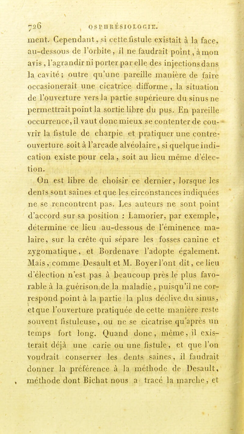 726 , osriiuÉsioLOGrE. ment. Cependant, si cette fistule existait à la face, au-dessous de l'orbite, il ne faudrait point, à mon avis , l'agrandir ni porter par elle des injections dans la cavité; outre qu'une pareille manière de faire occasionerait une cicatrice difforme , la situation de l'ouverture vers la partie supérieure du sinus ne permettrait point la sortie libre du pus. En pareille occurrence, il vaut donc mieux se contenter de cou- vrir la fistule de charpie et pratiquer une contre- ouverture soit à l'arcade alvéolaire, si quelque indi- cation existe pour cela, soit au lieu même d'élec- tion. On est libre de choisir ce dernier, lorsque les dents sont saines et que les circonstances indiquées ne se rencontrent pas. Les auteurs ne sont point d'accord sur sa position : Lamorier, par exemple, détermine ce lieu au-dessous de l'éminence ma- laire, sur la crête qui sépare les fosses canine et zygomatique, et Bordenave l'adopte également. Mais, comme Desault et M. Boyer l'ont dit, ce lieu d'élection n'est pas à beaucoup près le plus favo- rable à la guérison.de la maladie , puisqu'il ne cor- respond point à la partie la plus déclive du sinus, etque l'ouverture pratiquée de cette manière reste souvent fistuleuse, ou ne se cicatrise qu'après un temps fort long. Quand donc, même, il exis- terait déjà une carie ou une fistule, et que l'on voudrait conserver les dents saines, il faudrait donner la préférence à la méthode de Desault, méthode dont Bichat nous a tracé la marche, et