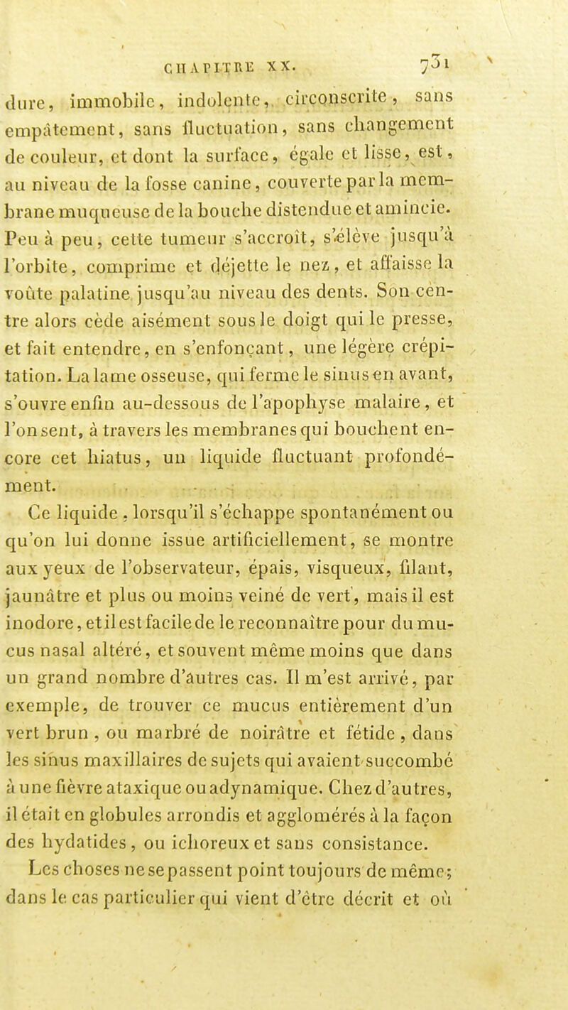 CIIAPI-TillE XX. dure, immobile, indolente,. .cii;conscrite, sans empâtement, sans Iluctuation, sans changement décodeur, et dont la surface, égale et lisse ,^ est, au niveau de la fosse canine, couverte parla mem- brane muqueuse de la bouche distendue et amincie. Peu à peu, cette tumeur s'accroît, s'élève jusqu'à l'orbite, comprime et déjette le nez, et affaisse la voûte palatine jusqu'au niveau des dents. Son cen- tre alors cède aisément sous le doigt qui le presse, et fait entendre, en s'enfonçant, une légère crépi- tation. La lame osseuse, qui ferme le sinus en avant, s'ouvre enfin au-dessous de l'apophyse malaire, et l'onsent, à travers les membranes qui bouchent en- core cet hiatus, un liquide fluctuant profondé- ment. Ce liquide , lorsqu'il s'échappe spontanément ou qu'on lui donne issue artificiellement, se montre aux yeux de l'observateur, épais, visqueux, filant, jaunâtre et plus ou moins veiné de vert, mais il est inodore, etil est facile de le reconnaître pour du mu- cus nasal altéré, et souvent même moins que dans un grand nombre d'autres cas. Il m'est arrivé, par exemple, de trouver ce mucus entièrement d'un vert brun , ou marbré de noirâtre et fétide , dans les sinus maxillaires de sujets qui avaient succombé à une fièvre ataxique ou adynamique. Chez d'autres, il était en globules arrondis et agglomérés à la façon des hydatides, ou ichoreux et sans consistance. Les choses nesepassent point toujours de même; dans le cas particulier qui vient d'être décrit et où