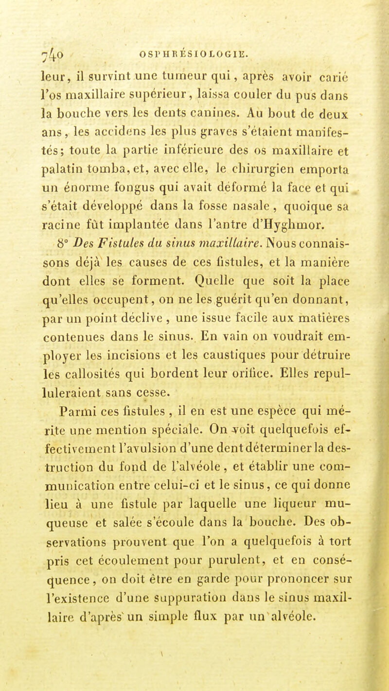 nl^O OSrHKÉSlOLOGIE. leur, il survint une tumeur qui, après avoir carié l'os maxillaire supérieur, laissa couler du pus dans la bouche vers les dents canines. Au bout de deux ans, les accidens les plus graves s'étaient manifes- tés; toute la partie inférieure des os maxillaire et palatin tomba, et, avec elle, le chirurgien emporta un énorme fongus qui avait déformé la face et qui s'était développé dans la fosse nasale , quoique sa racine fût implantée dans l'antre d'Hyghmor. 8° Des Fistules du siiius maxillaire. Nous connais- sons déjà les causes de ces fistules, et la manière dont elles së forment. Quelle que soit la place qu'elles occupent, on ne les guérit qu'en donnant, par un point déclive , une issue facile aux matières contenues dans le sinus. En vain on voudrait em- ployer les incisions et les caustiques pour détruire les callosités qui bordent leur oriiice. Elles repul- luleraient sans cesse. Parmi ces fistules, il en est une espèce qui mé- rite une mention spéciale. On ^oit quelquefois ef- fectivement l'avulsion d'une dent déterminer la des- truction du fond de l'alvéole, et établir une com- munication entre celui-ci et le sinus, ce qui donne lieu à une fistule par laquelle une liqueur mu- queuse et salée s'écoule dans la bouche. Des ob- servations prouvent que l'on a quelquefois à tort pris cet écoulement pour purulent, et en consé- quence , on doit être en garde pour prononcer sur l'existence d'une suppuration dans le sinus maxil- laire d'après un simple flux par un'alvéole.