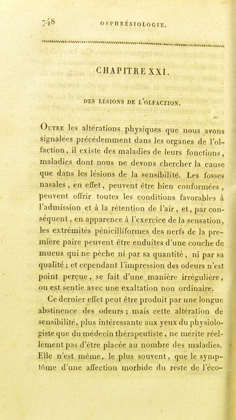 vwwvwvvwv>/vtv.vwvwwvvw«vwv.w^vwvw,vwv«,.wv CHAPITRE XXI. DES LÉSIONS DE LOLFACTION. Outre les altérations physiques que nous avons èignalées précédemment dans les organes de l'ol- faction, il existe des maladies de leurs fonctions, maladies dont nous ne devons chercher la cause que daïis les lésions de la sensibilité. Les fosses nasale* , en effet, peuvent être bien conformées , peuvent offrir toutes les conditions favorables à l'admission et à la rétention de l'air, et, par con- séquent , en apparence à l'exercice de la sensation, les extrémités pénicilliformes des nerfs de la pre- mière paire peuvent être enduites d'une couche de mucus qui ne pèche ni par sa quantité, ni par sa qualité ; et cependant l'impression des odeurs n'est point perçue, se fait d'une manière irrégulière, ou est sentie avec une exaltation non ordinaire. Ce dernier effet peut être produit par une longue abstinence des odeurs ; mais cette altération de. sensibilité, plus intéressante aux yeux du physiolo- giste que du médecin thérapeutiste, ne mérite réel- lement pas d'être placée au nombre des maladies. Elle n'est même, le plus souvent, que le symp- tôme d'une affection morbide du reste de l'éco-