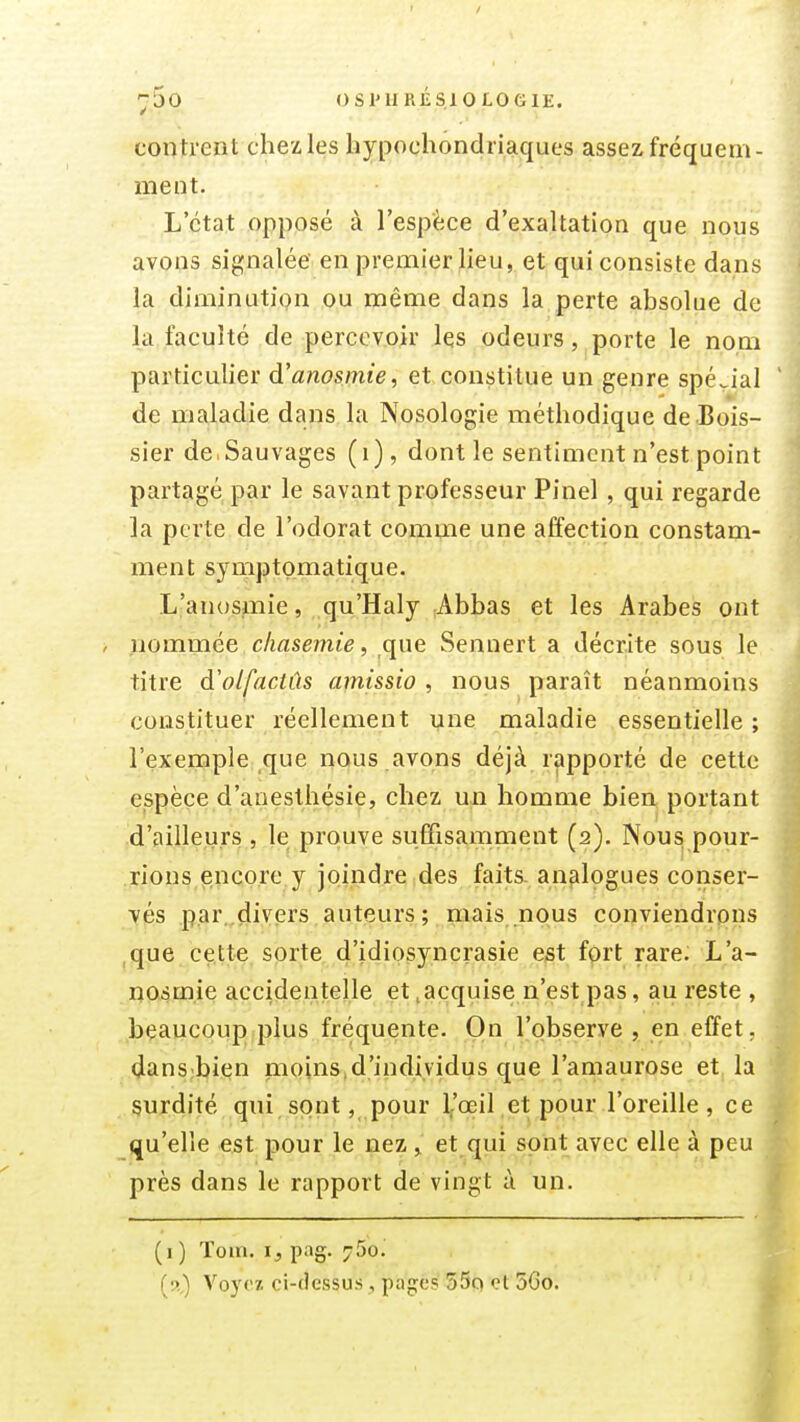 -jSo OSI'IIRÉSIOLOGIE. contrent chez les hypochondriaques assez fréquem- ment. L'état opposé à l'espèce d'exaltation que nous avons signalée en premier lieu, et qui consiste dans la diminutiQu ou même dans la perte absolue de la faculté de percevoir les odeurs, porte le nom particulier d'anosmie, et constitue un genre spécial de maladie dans la Nosologie méthodique de Bois- sier de.Sauvages (i), dont le sentiment n'est point partagé par le savant professeur Pinel , qui regarde la perte de l'odorat comme une affection constam- ment symptomatique. L'anosniie, qu'Haly Abbas et les Arabes ont nommée c/iasemie, que Sennert a décrite sous le titre à'olfactûs amissio , nous paraît néanmoins constituer réellement une maladie essentielle ; l'exemple que nous avons déjà rapporté de cette espèce d'anesthésie, chez un homme bien portant d'ailleurs , le prouve suffisamment (2). Nous pour- rions encore y joindre des faits, analogues conser- vés par..divers auteurs; mais nous conviendrons que cette sorte d'idiosyncrasie est fort rare. L'a- nosmie accidentelle et .acquise n'est pas, au reste , beaucoup plus fréquente. On l'observe , en effet, dans bien moins,d'individus que l'amaurose et, la surdité qui sont, pour 1/œil et pour l'oreille, ce qu'elle est pour le nez , et qui sont avec elle à peu près dans le rapport de vingt à un. (i) Toin. ij, pag. 750. (s,) Voyez ci-dessus, pages 55q et 5Go.