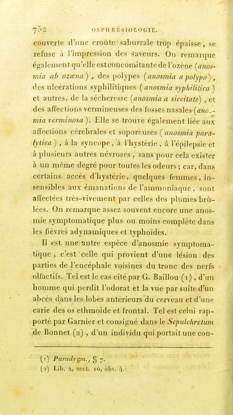 7-^2 . ()S1>IIR1-:SI0L0GIE. couverte d'une croûte saburrale trop épaisse, se refuse à l'impression des saveurs. On remarque également qu 'elle est concomitante de l'ozène [anos- mia ab ozœna), des polypes [anosmia apolypo), des ulcérations syphilitiques [anosmia syplnliiica ) et autres, de la sécheresse [anosmia a siccitate), et des affections vermineuses des fosses nasales («no.- mia vcrminosa ). Elle se trouve également liée aux affections cérébrales et soporcuses ( anosmia para- fytica ) j à la syncope , a l'hystérie , à l'épilepsie et à plusieurs autres névroses , sans pour cela exister à un même degré pour toutes les odeurs ; car, dans certains accès d'hystérie, quelques femmes, in- sensibles aux émanations de l'ammoniaque , sont affectées très-vivement par celles des plumes brû- lées. On remarque assez souvent encore une anos- mie symptomatique plus ou moins complète dans les fièvres adyiiamiques et typhoïdes. Il est une^ ■autre espèce d'anosmie symptoma- tique , c'est celle qui provient d'une lésion des parties de l'encéphale voisines du tronc des nerfs olfactifs. Tel est le cas cité par G. Baillou (i) , d'un homme qui perdit l'odorat èt la vue par suite d'un abcès dans les lobes antérieurs du cerveau et d'une carie des os ethmoïde et frontal. Tel est celui rap- porté par Garnier et consigné dans le Sepulckrelum de Bonnet (2) , d'un individu qui portait une con- (0 Paradygrn., § 7. {•i) Lib. 2, sccl. 10, obs. /(.