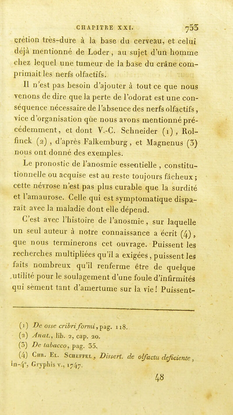 CHAPITRE XXI. ^55 crétion très-dure à la base du cerveau, et celui déjà mentionné de Loder, au sujet d'un homme chez lequel une tumeur de la base du crâne com- primait les nerfs olfactifs. Il n'est pas besoin d'ajouter à tout ce que nous venons de dire que la perte de l'odorat est une con- séquence nécessaire de l'absence des nerfs olfactifs, vice d'organisation que nous avons mentionné pré- cédemment, et dont V.rC. Schneider (i), Rol- fmck (2) , d'après Falkemburg, et Magnenus (5) nous ont donné des exemples. Le pronostic de l'anosmie essentielle , constitu- tionnelle ou acquise est au reste toujours fâcheux; cette névrose n'est pas plus curable que la surdité et l'amaurose. Celle qui est symptomatique dispa- raît avec la maladie dont elle dépend. C'est avec l'histoire de l'anosmie, sur laquelle un seul auteur à notre connaissance a écrit (4), que nous terminerons cet ouvrage. Puissent les recherches multipliées qu'il a exigées, puissent les faits nombreux qu'il renferme être de quelque .utilité pour le soulagement d'une foule d'infirmités qui sèment tant d'amertume sur la vie î Puissent- ( 1 ) De os se crihriformi, pag. 118. (2) Anat., lib. 2, cap. 20, (3) De tabacco, pag. 35, (4) Chr. El. ScBEFFEt, Dissert, de olfaetu déficiente, in-4°, Gryphis v., 1747. 48