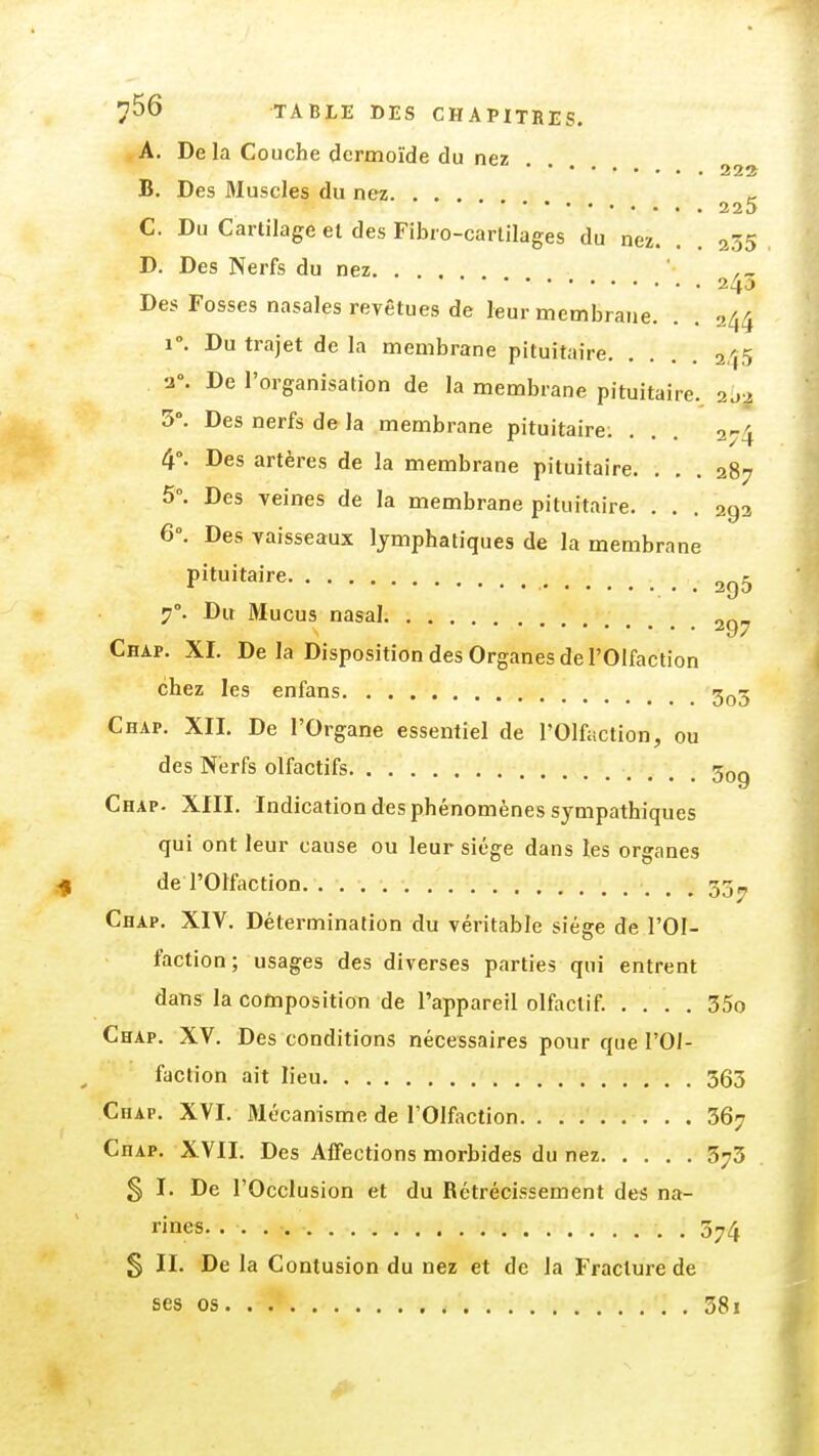 A. De la Couche dermoïde du nez 22^ B. Des Bluscles du nez. ... 225 C. Du Cartilage et des Fibio-carlilages du nez. . . 235 D. Des Nerfs du nez 240 Des Fosses nasales revêtues de leur membrane. . . 244 1. Du trajet de la membrane pituitaire 245 2°. De l'organisation de la membrane pituitaire. 20-2 5°. Des nerfs de la membrane pituitaire; ... 274 4°. Des artères de la membrane pituitaire. ... 287 5°. Des veines de la membrane pituitaire. ... 292 6°. Des vaisseaux lymphatiques de la membrane pituitaire . 295 7°. Du Mucus nasal „„„ ^y/ Chap. XI. De la Disposition des Organes de l'Olfaction chez les enfans 3^5 Chap. XII. De l'Organe essentiel de l'Olfaction, ou des Nerfs olfactifs 309 Chap. XIII. Indication des phénomènes sympathiques qui ont leur cause ou leur siège dans les organes de l'Olfaction 337 Chap. XIV. Détermination du véritable siège de l'Ol- faction ; usages des diverses parties qui entrent dans la composition de l'appareil olfactif. . . . . 35o Chap. XV. Des conditions nécessaires pour que l'Ol- faction ait lieu 363 Chap. XVI. Mécanisme de l'Olfaction 367 Chap. XVII. Des Affections morbides du nez 373 § I. De l'Occlusion et du Rétrécissement des na- rines. . 374 § II. De la Contusion du nez et de la Fracture de