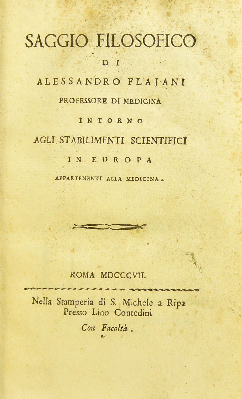 SAGGIO FILOSOFICO D I ALESSANDRO FLAJANI professore di medicina Intorno AGLI. STABILIMENTI SCIENTIFICI ''IN. EUROPA APPARTENENTI ALLA MEDICINA « ROMA MDCCCVIL Nella Stamperia di S. Michele a Ripa Presso Lino Contedini Coti Facoltà