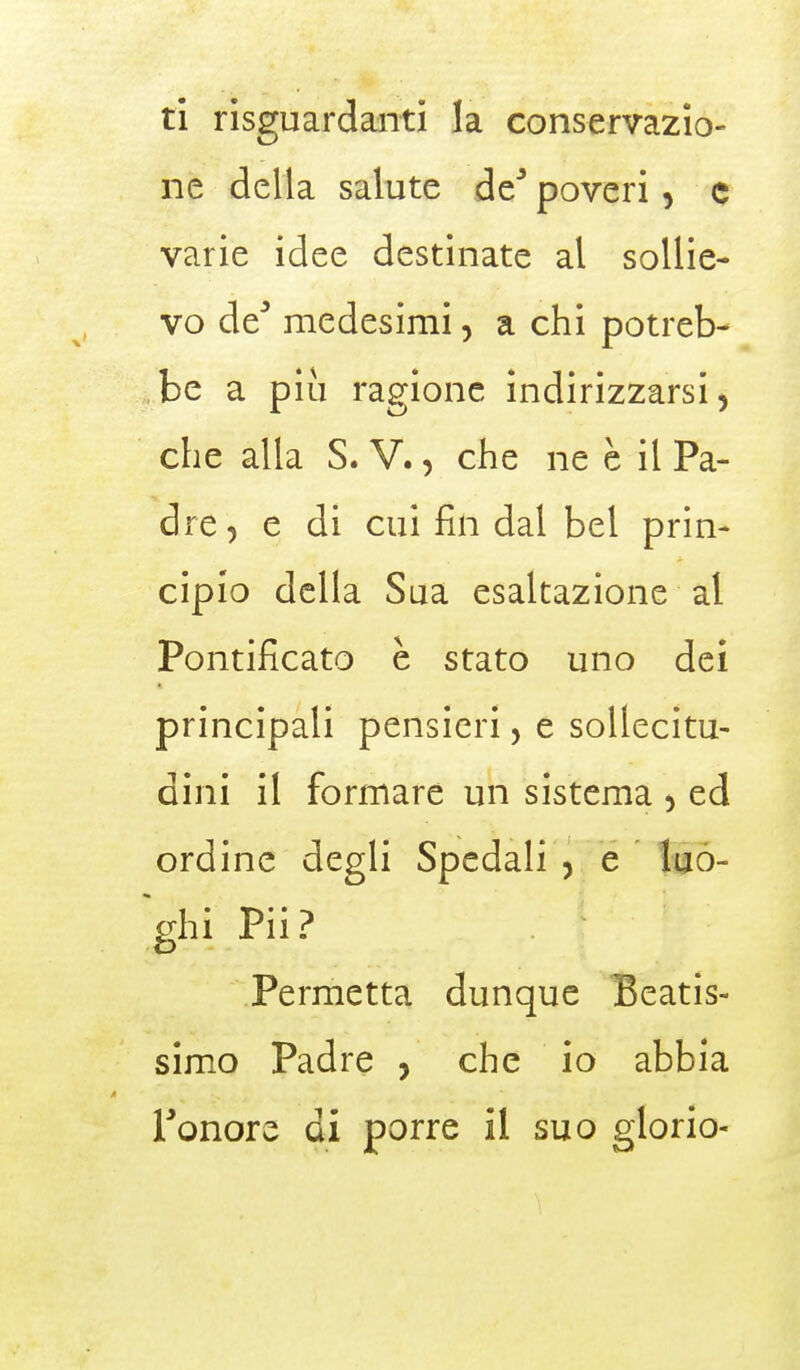 ti risguardanti la conservazio- ne della salute de poveri, c varie idee destinate al sollie- vo de* medesimi, a chi potreb- be a più ragione indirizzarsi > che alla S. V., che ne è il Pa- dre ? e di cui fin dal bel prin- cipio della Sua esaltazione al Pontificato è stato uno dei principali pensieri, e sollecitu- dini il formare un sistema 5 ed ordine degli Spedali , e luo- ghi Pii? Permetta dunque Beatis- simo Padre , che io abbia l'onore di porre il suo glorio-