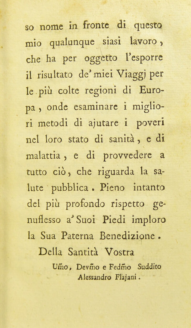 mio qualunque siasi lavoro > che ha per oggetto l'esporre il risultato de* miei Viaggj per le più colte regioni di Euro- pa , onde esaminare i miglio- ri metodi di ajutare i poveri nel loro stato di sanità, e di malattia, e di provvedere a tutto ciò j che riguarda la sa- lute pubblica * Pieno intanto del più profondo rispetto ge- nuflesso aJSuoi Piedi imploro la Sua Patema Benedizipne . Della Santità Vostra Umo, Devmo e Fedmo Suddito «Alessandro Flajanì.