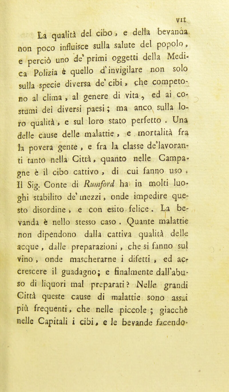 La qualità del cibo, e delta bevanaa non poco influisce sulla salute del popolo, e perciò uno de' primi oggetti della Medi- ca Polizia è quello d'invigilare non solo sulla specie diversa de cibi, che competo- no al clima , al genere di vita, ed ai co- stumi dei diversi paesi ; ma ancov sulla lo- ro qualità , e sul loro stato perfetto . Una delle cause delle malattie , e mortalità fra la povera gente , e fra la classe de'lavoran- ti tanto nella Città, quanto nelle Campa- gne è il cibo cattivo , di cui fanno uso , Il Sig. Conte di Rumford ha in molti luo- ghi stabilito de*mezzi* onde impedire que- sto disordine, e con esito felice. La be- vanda è nello stesso caso . Quante malattie non dipendono dalla cattiva qualità delle acque , dalle preparazioni, che si fanno sul vino , onde mascherarne i difetti f ed acr crescere il guadagno; e finalmente dall'abu- so di liquori mal preparati? Nelle grandi Città queste cause di malattie sono assai più frequenti, che nelle piccole ; giacché nelle Capitali i cibi, e ie bevande facendo-