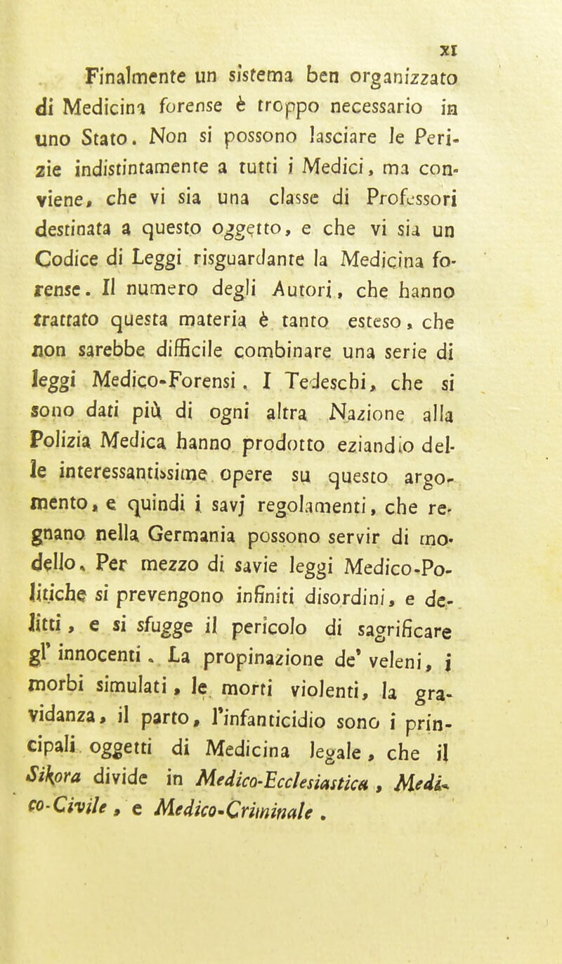 Finalmente un sistema ben organizzato di Medicina forense è troppo necessario in uno Stato. Non si possono lasciare Je Peri- zie indistintamenre a tutti i Medici, ma con- viene, che vi sia una classe di Professori destinata a questo oggqtto, e che vi sia un Codice di Leggi risguardante la Medicina fo- rense. Il numero degli Autori , che hanno trattato questa materia è tanto esteso, che non sarebbe difficile combinare una serie di leggi Medico-Forensi, I Tedeschi, che si sono dati più, di ogni altra Nazione alla Polizia Medica hanno prodotto eziandio del- le interessantissime opere su questo argo- mento» e quindi i. savj regolamenti, che re- gnano nella Germania possono servir di mo- dello. Per mezzo di savie leggi Medico-Po- litiche si prevengono infiniti disordini, e de- litti , e si sfugge il pericolo di sacrificare gì* innocenti. La propinazione de'veleni, j morbi simulati, le morti violenti, la gra- vidanza, il parto, l'infanticidio sono i prin- cipali oggetti di Medicina legale, che il Sikpra divide in Medica-Ecclesiastica; Medi* co-Civile, e Medico-Criminale .