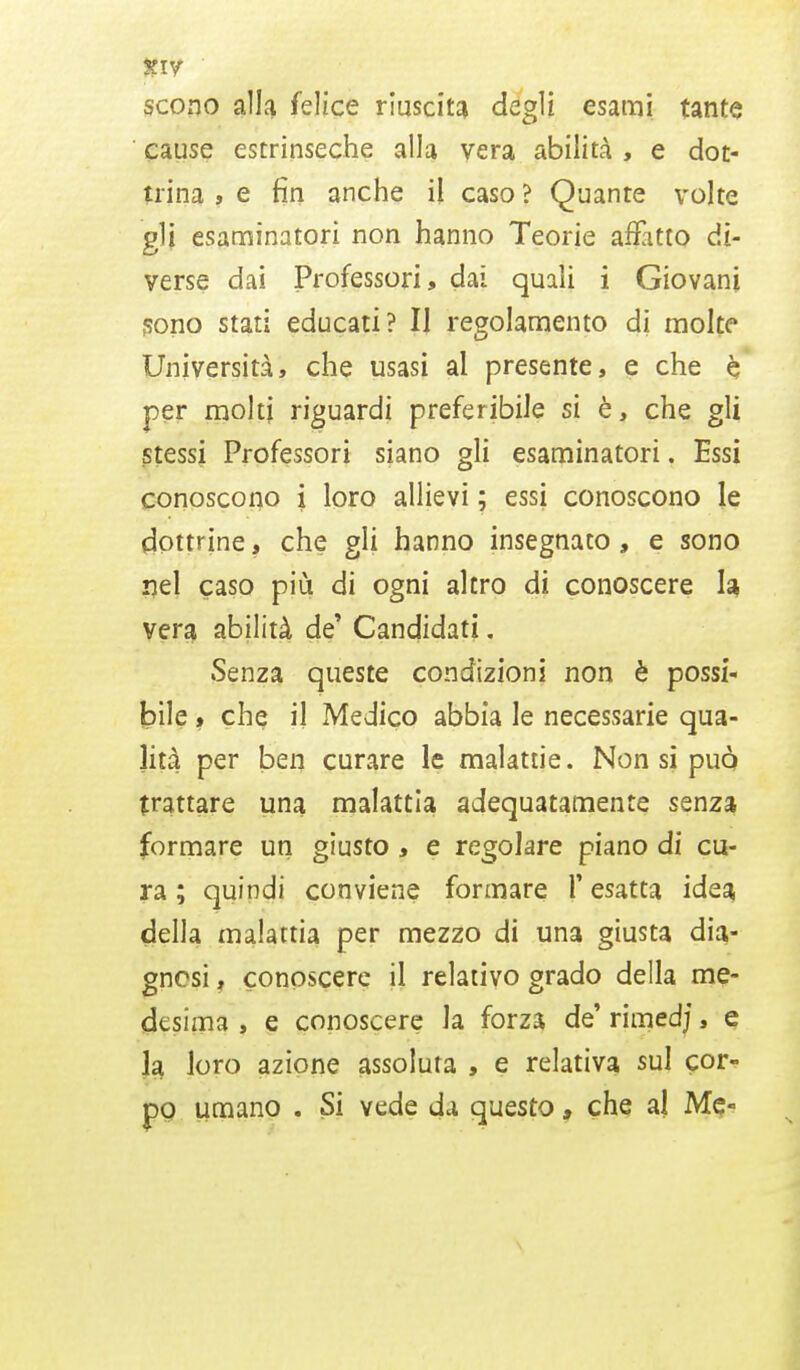 scono alla feìicc riuscita degli esami tante cause estrinseche alla vera abilità , e dot- trina , e fin anche il caso ? Quante volte gli esaminatori non hanno Teorie afratto di- verse dai Professori, dai quali i Giovani sono stati educati? Il regolamento di molte Università, che usasi al presente, e che è per molti riguardi preferibile si è, che gli stessi Professori siano gli esaminatori. Essi conoscono i loro allievi ; essi conoscono le dottrine, che gli hanno insegnato, e sono nel caso più di ogni altro di conoscere la vera abilità de' Candidati. Senza queste condizioni non è possi- bile , che i] Medico abbia le necessarie qua- lità per ben curare le malattie. Non si può trattare una malattia adequatamele senza formare un giusto , e regolare piano di cu- ra ; quindi conviene formare 1* esatta idea della malattia per mezzo di una giusta dia- gnosi , conoscere il relativo grado della me- desima , e conoscere la forza de' rimedj, e la loro azione assoluta , e relativa sul cor- po umano . Si vede da questo, che al Me-
