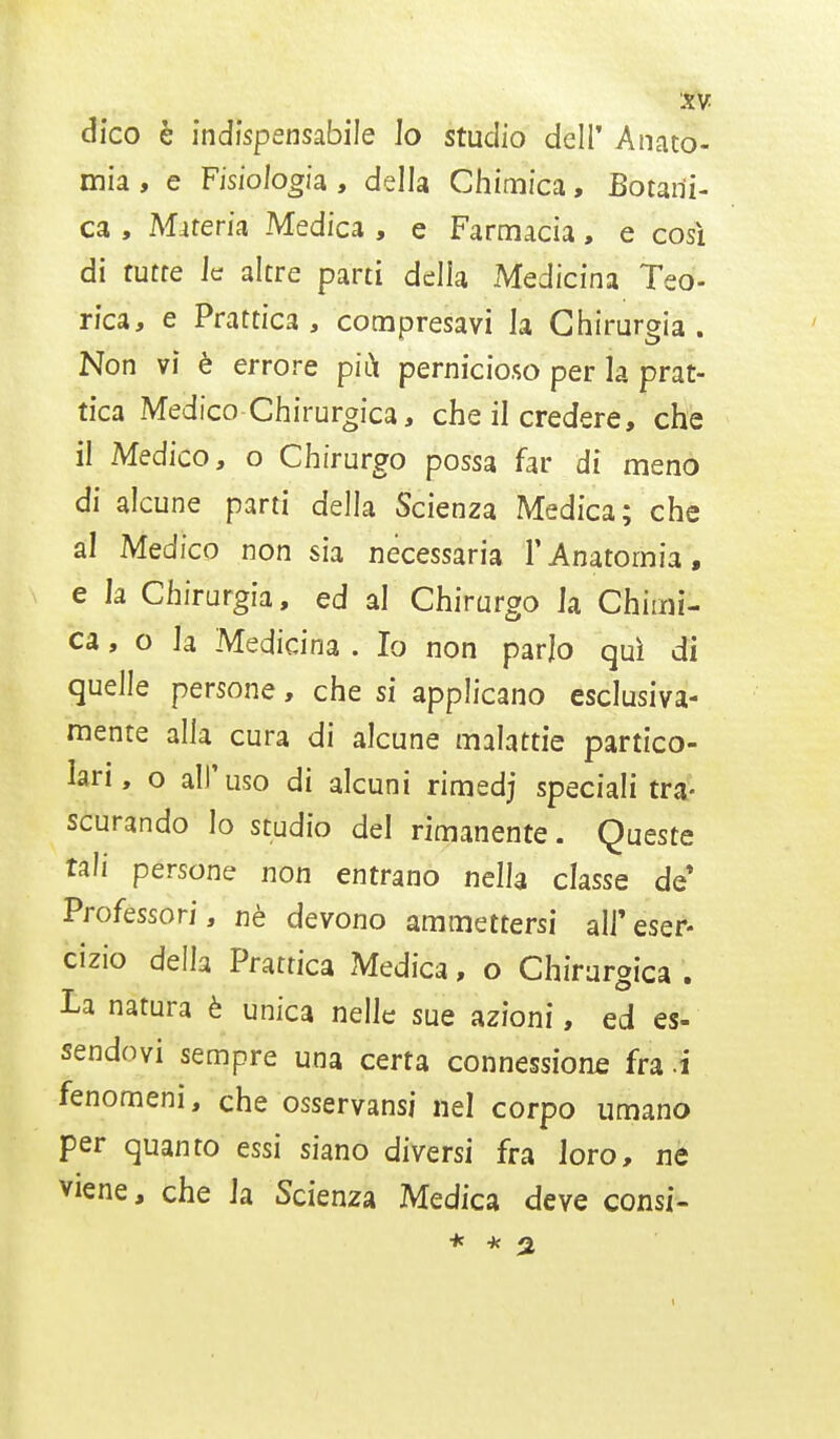 dico è indispensabile Jo studio dell' Anato- mia , e Fisiologia , della Chimica, Botani- ca , Materia Medica , e Farmacia, e così di tutte le altre parti delia Medicina Teo- rica, e brattici', compresavi la Chirurgia. Non vi è errore più pernicioso per la prat- tica Medico Chirurgica, che il credere, che il Medico, o Chirurgo possa far di meno di alcune parti della Scienza Medica; che al Medico non sia necessaria l'Anatomia, e la Chirurgia, ed al Chirurgo Ja Chimi- ca, o la Medicina . Io non parlo qui di quelle persone, che si applicano esclusiva- mente alla cura di alcune malattie partico- lari, o all'uso di alcuni rimedj speciali tra- scurando lo studio del rimanente. Queste tali persone non entrano nella classe de* Professori, nè devono ammettersi all'eser- cizio della Prattica Medica, o Chirurgica . la natura è unica nelle sue azioni, ed es- sendovi sempre una certa connessione fra i fenomeni, che osservansi nel corpo umano per quanto essi siano diversi fra loro, ne viene, che Ja Scienza Medica deve consi- 1