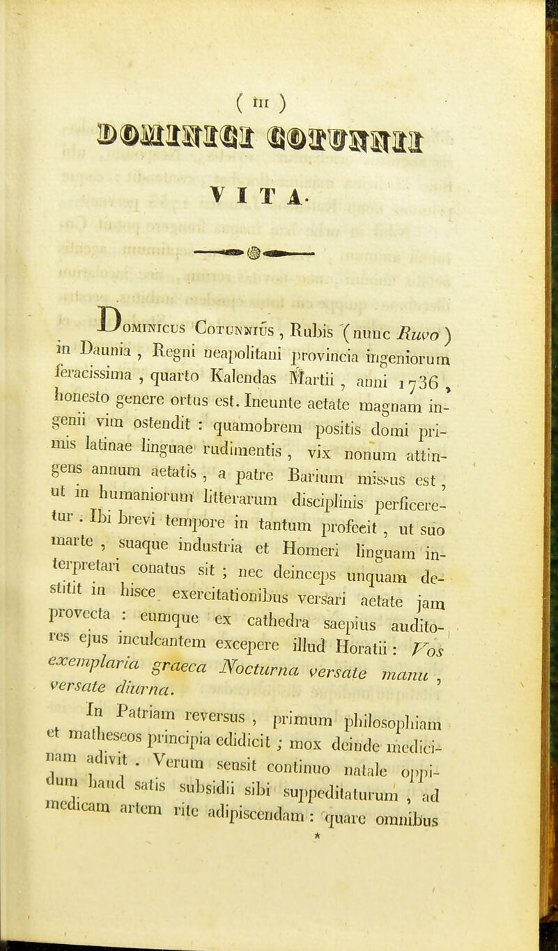 ( iir ) V I T A DoMiNrcus CoTUNNi^s , Rubis '( nunc Ruvo ) m Daunia , Regni neapolitani ])rovincia ingeniorum feracissima , quarto Kalcndas Martii , auni 1736, iionesto genere ortus est.Ineunte aetate magnam in- genn vim ostendit : quamobrem positis domi pri- mis latinae linguae rudinientis , vix nonum attin- gens annum aetatis , a patre Barium missus est ut m humamorum litterarum disciplinis perficere- tur . ih, brevi tempore in tantum profeeit , ut suo marte, suaque industria et Homeri linguam in- terpretari conatus sit ; nec deinceps unquam de- stitit in hisce, exercitationibus versari aetate iam provecta : eumque ex cathedra saepius audito- i-cs ejus mculcantem excepere illud Horatii • P^os' exemplaria graeca Nocturna ^ersate manu versate diurna. ' Xn Patriam reversus , prlmum philosopln-am et malheseos principia edidicit ; mox deinde medici- uam adivit . Vcrum sensit continuo natale oj)j)i- |Ium haud satis subsidii sibi suj^peditaturum , ad medicam artem rite adipiscendam : quare omnibus