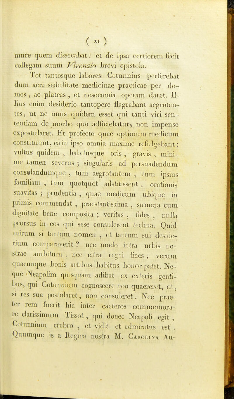 (^>) niure qucm clissccal)at: et dc ipsa cerLiorem fccit collegam suum Vivenzio Lrevi episiola. Tot taiitosque labores Cotunnius perfcrcLat dura acri sedulitate medicinae practicae pcr do- mos , ac plaieas , et nosocomia opcram daret. II- lius enim dcsiderio tantopere flagrabant aegrotan- tes, ut ne unns quidem esset qui tanti viri sen- tentiam de morbo quo adficiebatur-, non impense expostularet. Et profecto quae optimum medicum constituunt, eaiu ipso omnia maxime refulgebant: viiltiis quidem , liabitusque oris , gravis , mini- me tamen severus ; singularis ad persuadendum consolandumque , tum aegrotantem , tum ipsius famiJiam , tum qnotquot adstitissent , orationis suavitas ; prudentia , quae med.icum ubique in IJrimis commcndat , praestantis.^ima , summa cum dignitate bene composita ; veritas , fides , nulla prorsus in eos qui sese consulercnt techna. Quid mirum si tantum nomen , ct tantum sui desicle- rjum comjiaraverit ? nec modo intra urbis no- strae ambitum , nec citra regni fines ; verum quacunque bonis artibus habitus honorpatet. Ne- que 'Neapolim quisquam adibat ex exteris genti- bus, qui Cotunnium cognoscere non c[uaereret, et, si res sua postularct, non consulci'et. Ncc prae- ter rcm fuerit hic inter cacteros commemora- re clarissimum Tissot , qui donec Neapoli cgit , Cotimnium crcbro , ct vidit i;t admiratus cst . Quumque is a llcgina nostra M. Carolina Au-