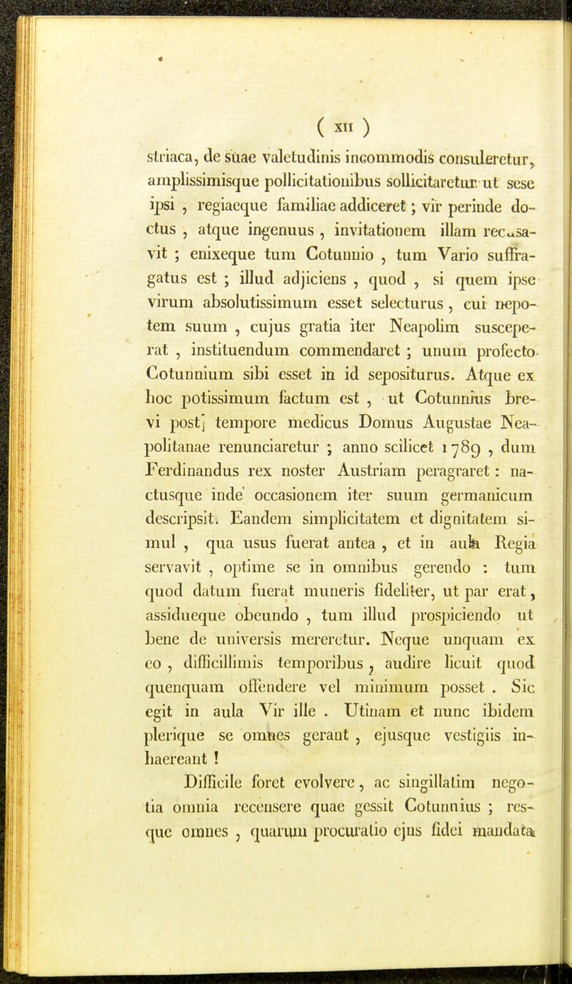 () striaca, cle suae valetudinis inGommodis consulerctur, amplissimisque pollicltationibus sollicitaretur. ut sese ipsi 5 regiaeque familiae addiceret; vir perinde do- ctus , atque ingenuus , invitationem illam recu.sa- vit ; enixeque tum Cotunuio , tum Vario suffra- gatus est ; illud adjiciens , quod , si quem ipse virum absolutissimum esset selecturus, cui nepo- tem suum , cujus gratia iter Neapolim suscepe- rat , instituendum commendaret ; unum profecto Cotunnium sibi esset in id sepositurus. Atque ex hoc jjotissimum factum est , ut Cotunnrus bre- vi postj tempore medicus Domus Augustae Nea- politanae renunciaretur ; anno scilicct 1789 , dum Ferdinandus rex noster Austriam peragraret: na- ctusque inde occasionem iter suum germanicum descripsit. Eandem simplicitatem et dignitatem si- mul , qua usus fuerat antea , et in auk Regia servavit , optime se in omnibus gerendo : tum quod datum fuerat muneris fideliier, ut par erat, assidueque obeundo , tum illud prospiciendo ut bene de universis mererctur. Ncque unquam ex eo , difficillimis temj^oribus ^ audire licuit quod quenquam offendere vel miniraum posset . Sic egit in aula Vir ille . Utlnam et nunc ibidera plerique se omties gerant , ejusque vestigiis in- haereant ! Difficile foret cvolvere, ac singillalim ncgo- lia oinnia rccensere quae gcssit Cotunnius ; rcs- que oranes , quanuu procuralio ejus fidci raaiidatai