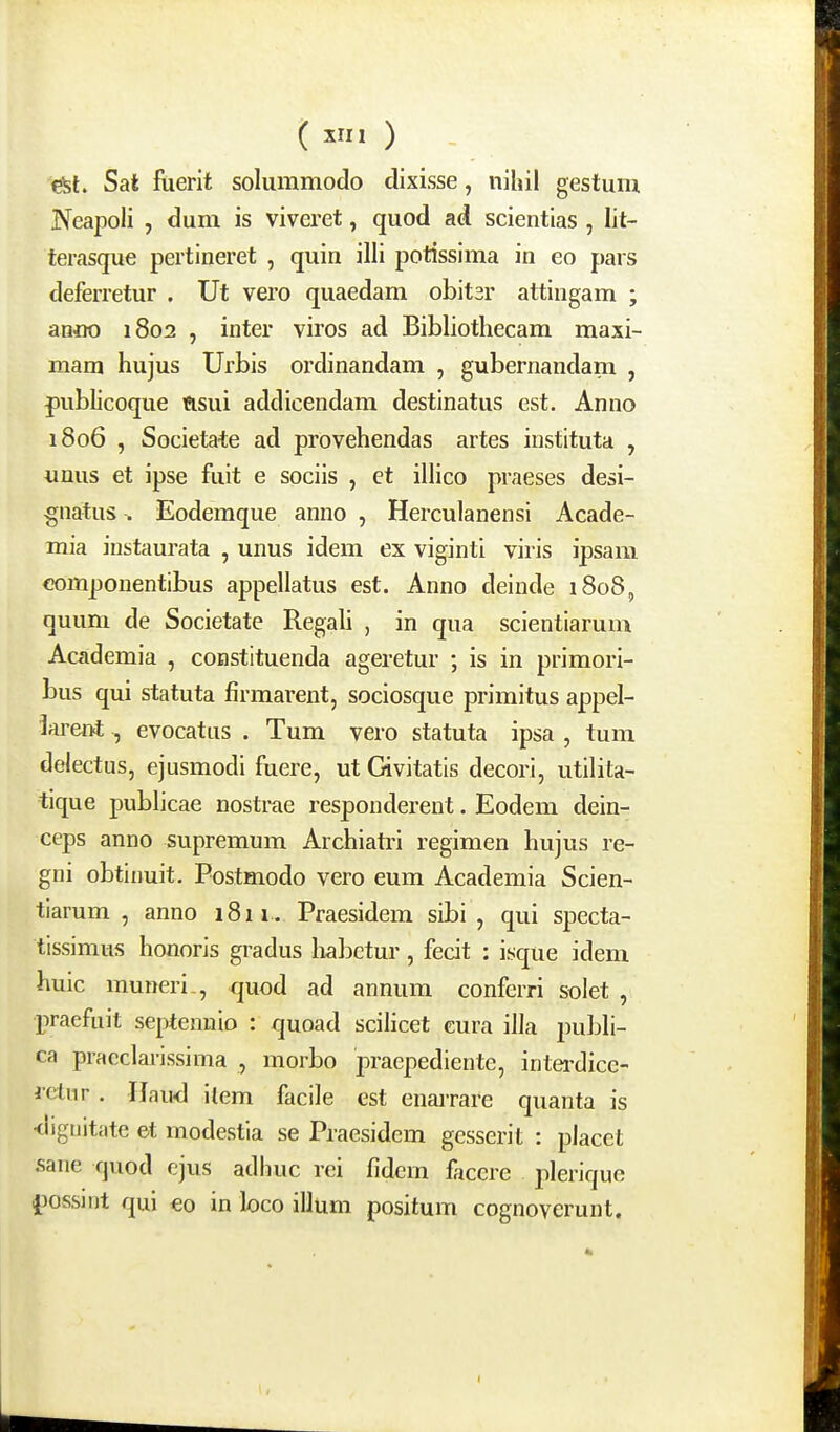 (X» ) y^l. Sat fuerit solummodo dixisse, nihil gestum Neapoli , <3um is viveret, quod ad scientias , lit- terasque pertineret , quin illi potissima in eo pars deferretur . Ut vero quaedam obitsr attingam ; anoo 1802 , inter viros ad Bibliothecam maxi- mam hujus Urbis ordinandam , gubernandam , fublicoque flsui addicendam destinatus est. Anno 1806 , Societa-te ad provehendas artes instituta , unus et ipse fuit e sociis , et illico praeses desi- gnatus . Eodemque anno , Herculanensi Acade- mia iustaurata , unus idem ex viginti viris ipsam componentibus appellatus est. Anno deinde 1808, quum de Societate RegaU , in qua scientiarum Academia , constituenda ageretur ; is in primori- bus qui statuta firmarent, sociosque primitus appel- hrent evocatus . Tum vero statuta ipsa , tum delectus, ejusmodi fuere, ut Givitatis decori, utilita- tique publicae nostrae respondereut. Eodem dein- ceps anno supremum Archiatri regimen hujus re- gni obtinuit. Postmodo vero eum Academia Scien- tiarum , anno i8ii. Praesidem sibi , qui specta- tissimus honoris gradus liabctur, fecit : isque idem huic muneri-, quod ad annum conferri soiet , pracfuit septennio : quoad scilicet cura illa juibli- ca pracclarissima , morbo praepediente, interdice- rctur. IJaud item facile est enarrare quanta is <ligtiitate et modestia se Praesidem gcsserit : placet sane quod cjus adhuc rei fidcm facere plerique ijossjnt qui eo in loco illum positum cognovcrunt. I