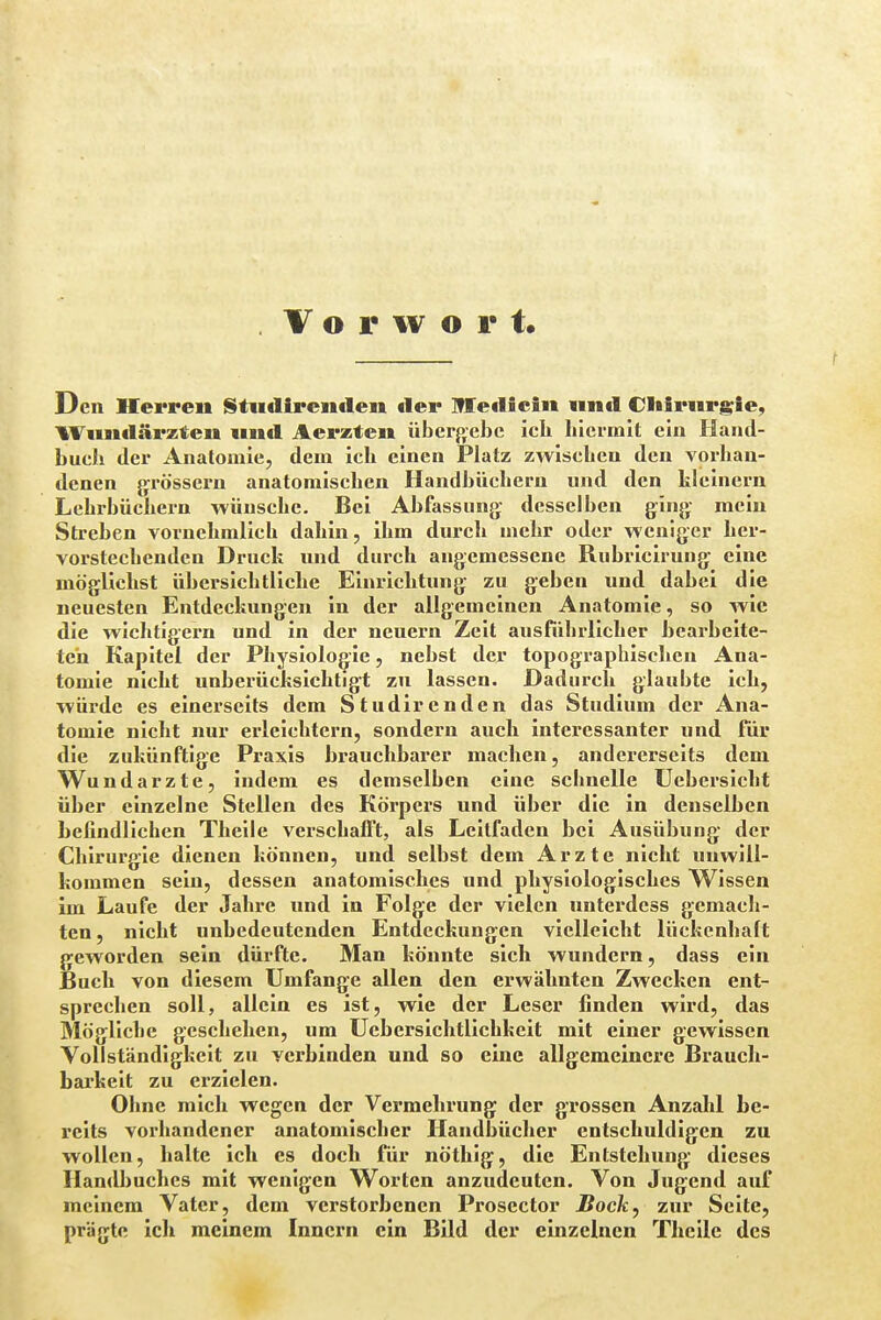 Den Herren Stndirenden der Medicin und Chirurgie, Wundärzten und Aerzten übergebe icb hiermit ein Iland- bueb der Anatomie, dem icb einen Platz zwischen den vorhan- denen grössern anatomischen Handbüchern und den kleinern Lehrbüchern wünsche. Bei Abfassung desselben ging mein Streben vornehmlich dahin, ihm durch mehr oder weniger her- vorstechenden Druck und durch angemessene Rubricirung eine möglichst übersichtliche Einrichtung zu geben und dabei die neuesten Entdeckungen in der allgemeinen Anatomie, so wie die wichtigern und in der neuern Zeit ausführlicher bearbeite- ten Kapitel der Physiologie, nebst der topographischen Ana- tomie nicht unberücksichtigt zu lassen. Dadurch glaubte ich, würde es einerseits dem Studiren den das Studium der Ana- tomie nicht nur erleichtern, sondern auch interessanter und für die zukünftige Praxis brauchbarer machen, andererseits dem Wundarzte, indem es demselben eine schnelle Uebersicht über einzelne Stellen des Körpers und über die in denselben befindlichen Theile verschafft, als Leitfaden bei Ausübung der Chirurgie dienen können, und selbst dem Arzte nicht unwill- kommen sein, dessen anatomisches und physiologisches Wissen im Laufe der Jahre und in Folge der vielen unterdess gemach- ten, nicht unbedeutenden Entdeckungen vielleicht lückenhaft geworden sein dürfte. Man könnte sich wundern, dass ein Buch von diesem Umfange allen den erwähnten Zwecken ent- sprechen soll, allein es ist, wie der Leser finden wird, das Mögliche geschehen, um Uebersichtlichkeit mit einer gewissen Vollständigkeit zu verbinden und so eine allgemeinere Brauch- barkeit zu erzielen. Ohne mich wegen der Vermehrung der grossen Anzahl be- reits vorhandener anatomischer Handbücher entschuldigen zu wollen, halte ich es doch für nöthig, die Entstehung dieses Handbuches mit wenigen Worten anzudeuten. Von Jugend auf meinem Vater, dem verstorbenen Prosector Bock, zur Seite, prägte ich meinem Innern ein Bild der einzelnen Theile des