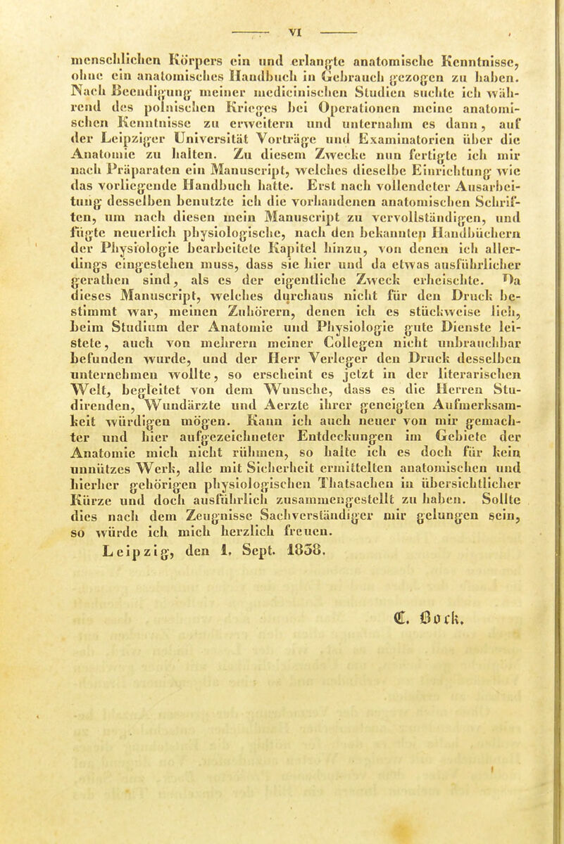 menschlichen Körpers ein und erlangte anatomische Kenntnisse, oh ue ein anatomisches Handbuch in Gehrauch gezogen zu hahen. Nach Beendigung' meiner medicinischen Studien suchte ich wäh- rend des polnischen Krieges hei Operationen meine anatomi- schen Kenntnisse zu erweitern und unternahm es dann, auf der Leipziger Universität Vorträge und Examinatoricn über die Anatomie zu halten. Zu diesem Zwecke nun fertigte ich mir nach Präparaten ein Manuscript, welches dieselbe Einrichtung wie das vorliegende Handbuch hatte. Erst nach vollendeter Ausarbei- tung desselben benutzte ich die vorhandenen anatomischen Schrif- ten, um nach diesen mein Manuscript zu vervollständigen, und fügte neuerlich physiologische, nach den bekannten Handbüchern der Physiologie bearbeitete Kapitel hinzu, von denen icli aller- dings eingestehen muss, dass sie hier und da etwas ausführlicher gerathen sind, als es der eigentliche Zweck erheischte. Da dieses Manuscript, welches durchaus nicht für den Druck be- stimmt war, meinen Zuhörern, denen ich es stückweise lieh, beim Studium der Anatomie und Physiologie gute Dienste lei- stete, auch von mebrern meiner Collcgen nicht unbrauchbar befunden wurde, und der Herr Verleger den Druck desselben unternehmen wollte, so erscheint es jetzt in der literarischen Welt, begleitet von dem Wunsche, dass es die Herren Stu- direnden, Wundärzte und Aerzte ihrer geneigten Aufmerksam- keit würdigen mögen. Kann ich auch neuer von mir gemach- ter und hier aufgezeichneter Entdeckungen im Gebiete der Anatomie mich nicht rühmen, so halte ich es doch für kein unnützes Werk, alle mit Sicherheit ermittelten anatomischen und hierher gehörigen physiologischen Thatsachcn iu übersichtlicher Kürze und doch ausführlich zusammengestellt zu haben. Sollte dies nach dem Zeugnisse Sachverständiger mir gelungen sein, so würde ich mich herzlich freuen. Leipzig-, den L Sept. 1858. C 00Ck. i