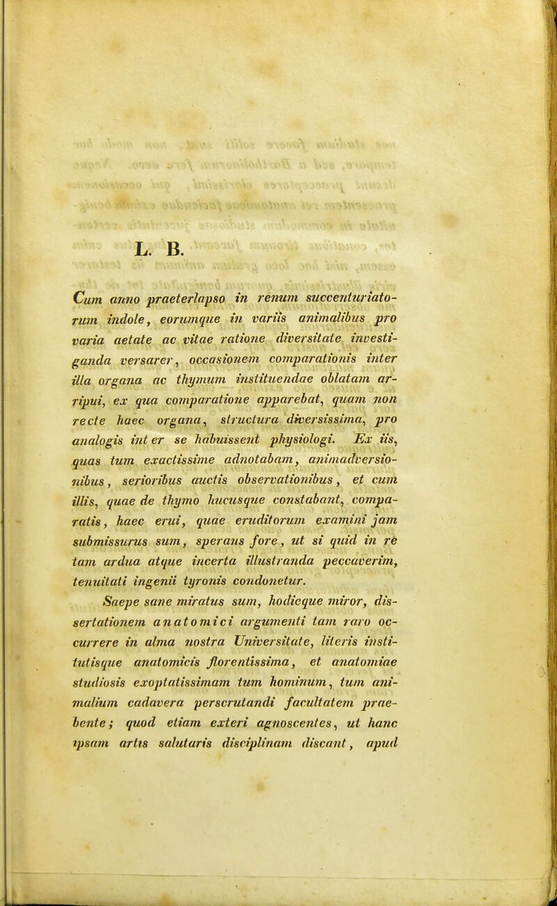 L. B. Cum anno praeterlapso in renum succenturiato- rmn indole, eorumque in variis animalibus pro varia aetate ac vitae ratio7ie diversitate investi- ganda versarer, occasionem comparationis inter illa orgatia ac thymum instituendae oblatatn af- ripui, ex qua comparatione apparebat, quam non recte haec organa, slructura diversissima, pro analogis inter se habuissent physiologi. JSx iis, quas tum exactissime adtiotabam, atiimadversio- nibus, serioribus auctis observatiotiibus, et cutn illis, quae de thymo hucusqtte constabatit, compa- ratis, haec erui, quae eruditoriim examini jam submissurus sum, sperans fore, ut si quid in r6 tam ardua atque incerta illustranda peccaverim, tenuilati ingenii tyronis condonetur. Saepe sane miratus suni, hodieque miror, dis- sertationem anatomici argumetiii tatn raro oc- currere in alma iiostra Universilate, literis it/sti- tutisque anaiomicis Jlorentissima, et atiatomiae studiosis exoptatissimam tum hominum, tum ani- malium cadavera perscrutandi facultatem prae- hente i quod etiam exteri agnoscenles, ut hanc tpsam artis salutaris disriplinam discant, apud