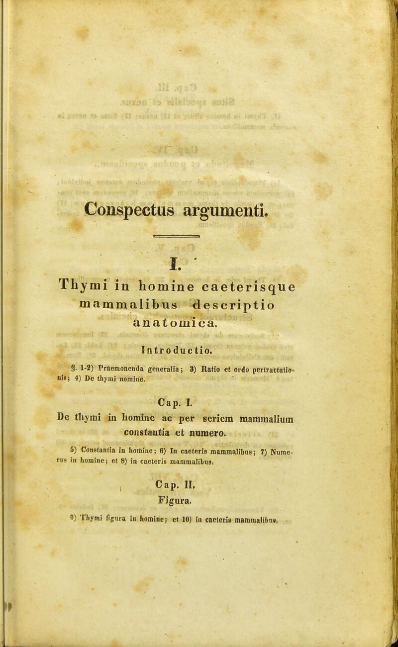 Conspectus argumenti. I. Thymi in homine caeterisque mammalibus descriptio anatomica. Introductio. §. 1-2) Praemonenda generalia; 3) Ratio et ordo pertractatlO' nis i 4) Dc thyrai nomiiie. Cap. I. De thymi in homine ac per seriem mammaliuin constautia et numero. 5) Conatantia in Iiomine; 8) In caeteria mammalibns; 7) Numc- rii9 in liominc; et 8) in caeteria mammalibus. j Cap. II, Figura.