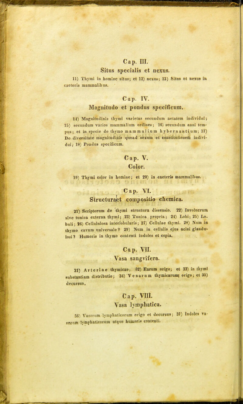 Cap. III. Sitiis specialis et nexus. 11) Tliymi in hnmiiic situe; et 12) noxue; 13) Sitnt et nexna iii caetcris raammalibus. Cap. IV. Magnitiido et pondus specificum. 11) MaEnitnclinia thymi varicfas secundum aetatem individni; 15) secnndura varios mammalium ordines; 16) secundum anni tcm- pus; ct in specie do thymo raammalium hybernantiura; 17) De diversitate magnitudinis qnoad sexiim et constitntiouem indivi- dui; 18) Pondus speciiicum. Cap. V. Color. 19) Tliymi color in homine; et 20) in caeteria mammalibufl. C a p. VI. :yfm Structurajet compositio chemioa. 21) Scriptornm de thymi strnctura dissensio. 22) Involncram Bive tunica externa thymi; 23) Tunica propria; 24) Lobi; 25) Lo- buli; 26) Cellululosa intorlobularis; 27) Cellulae thymi. 28) Num id thymo cavnm universale? 29) Num in cellulis ejus aeini glandu* losi? Humoris in thymo contenti indoles et copia. Cap. VII. Vasa sangvifera. 31) Artcriae thymicae; 32) Earum origo; et 33) in (hymi Buhstantiam distributio; 31)^enarum thymicarujni origo; et 36) tlecursus. Cap. VIII. Vasa Ivmphatica. 36) Vasorum lyniphaticoriim origo ct decursns; 37) IndoleB va- Borim lymphaticorum alque hulnorig conlcnti.