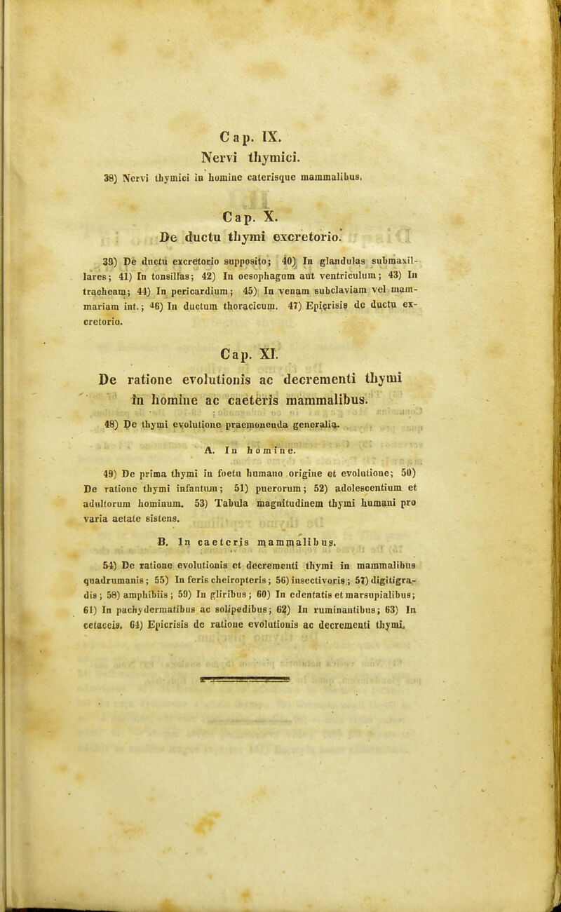 Cap. IX. Nervi Ihjmici. 39) Ncrvi ihymici in hominc caterisiiue mammalihua, Cap. X. De ductu tljyrai excretorio. 39) De duetu excretorio supposito j 40) In glaiidulas subniaxil- laircs; 41) In tonsillas; 42) In oesophagom aut ventriculum; 43) In Iraoheani; 44) In pericardium; 45) In venam subclaviam vel mam- mariam int.; <iS) In ductum thoracicum. 47) Epiprisis dc ductu ex- cretoria. Cap. xr. De ratione evolutionis ac decrementi thyrai in homine ac caeteris mammalibus. 48) J}c thymi cvolutione praemonenda generaligi. A. I u h 0 m i n e. 49) De prima thym! in foetu humauo origine et cvolalioue; 50) De rationc thymi infantujn; 51) puerorum; 52) adolescentium et adttltorum hominum. 53) Tabula magnitudinem thymi humani pro varia aetate sistcns. B. In caetcris maminalibus. S4) De tationc evolutionis ct decreraenli thymi in mammalibua quadrumanis; 55) In feris cheiropteris; 56) insectivoris.; 57) digitigra- dia ; 58) amphibiis ; 59) In gliribua; 60) In cdentatis etmarsupialibus; 61) In pachydcrmatibus ac solipedibus; 6?) In ruminantibus; 63) In celaccis. C4) Epicrisis dc ratiouc cvolutiouis ac decrcmeuti thymi.