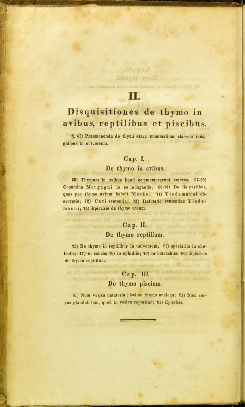 Disquisitiones de thymo in avibus, reptilibus et piscibus. §. 6&) Pfaemonenda de tliymi cstra mammaliam classem ind^- gatione in universum. Cap. I. De tliyino in avibus. 6G) Tbymum iu avibus haud commcmorarnnt vctcres. 67-68) Conamina Morgagui in eo indagando; 69-70) De iiB partibns, quas pro thymo aviTim habuit Meckel; 71) Ticdemanni ob- eervatio; 72) Cari seutentia; 73) Hefutatio sententiao Tiede- manni; 74) Epicrisis de tbymo avium. Cap. II. De thymo reptilium. 75) De tbymo in replilibus iii universum; 76) epeciatim in cbe- loniis; 77) in sauris; 76) in opbidiis; 79) in batrachiis. 80) Epicrisia de thymo reptiliura. Cap. III. De tliymo piscium. 81) Nuin vesica natatoria piecium thymo analof^a; 62) IVum cor- pus glandulosum, quod in vesica rcporitur; 83) Epicrisia.