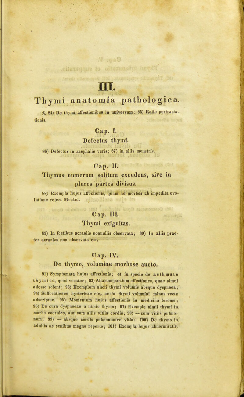 Thymi anatomia pathologica. §. 84) De thymi affectionibii» in universtmi; 85) Ratio pertracia- (iouis. Cap. I. Befectus tliymi. 86) Defectus in acephalis veris; 87) in aliis mouslris. Cap. 11. Thjmus numerum solitura excedeus, sive in plures partes divisus. 68) Exempla hnjua affectionis, qtiam ad morbos al) impediia evo- lutione refcrl Mcckel. . -t... Cap. liL Thj^mi exiguitas. 89) lu foetibuB acraniis uonnullia obecrvata; 90) In aliii prae- (er acranioa nou observata cst, Cap. IV. De thyrao, volumiiie morbose aucto. 91) Symptomata hnjus afTcctionie; ot in specio de asthmate thymico, quodvocatur; 92) Aliarum partium aiTcctioues, quac tiimul adcB8C solent; 93) Exemplum aucti thymi volumis abeque dyspnoea; 91) SulTocationeR hyBtericae ctc., aucto thymi voluraiui miuus recte adscriptae. 95) Momentum hnjuB affectionis in medicina lorcnfii; 96) De eura dyBpnoeae a nimio thymo; 07) Excmpla niraii thymi in morbo coeruleo, aut OBra aliis viliia cordis; 98) — cum vitiia pulmo- nnm; 99) — abaque cordis polmonumve vitio; 100) De thymo in. adolti» ac ecuibuB magno repcrlo; 101) Excmpla hujus abuormitatii.